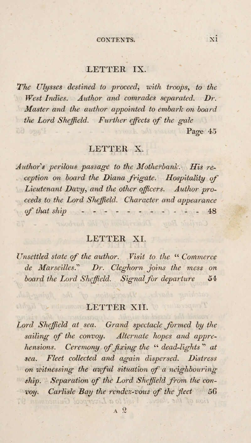 N CONTENTS. xi LETTER IX. li'he Ulysses destined to proceed, with troops, to the West Indies. Author and comrades separated. Dr. Master and the author appointed to emharh on hoard the Lord Sheffield. Further effects of the gale Pao;e 45 O LETTER X. Author'’s perilous passage to the Motherhank. His re¬ ception on hoard the Diana frigate. Hospitality of Lieutenant Davy, and the other officers. Author pro¬ ceeds to the Lord Sheffield. Character and appearance of that ship --.48 LETTER XI. Unsettled state qf the author. Visit to the Commerce de Marseilles^ Dr. Cleghorn joins the mess on hoard the Lord Sheffield. Signal for departure 54 LETTER XII. Lord, Sheffield at sea. Grand spectacle formed hy the sailing of the convoy. Alternate hopes and appre¬ hensions. Ceremony of fixing the “ dead-lights ” at sea. Fleet collected and again dispersed. Distress on ivitnessing the awfid situation of a neighbouring ship. Separation of the Lord Sheffield from the con¬ voy. Carlisle Bay the rendez-vous of the fieet 56 o .4