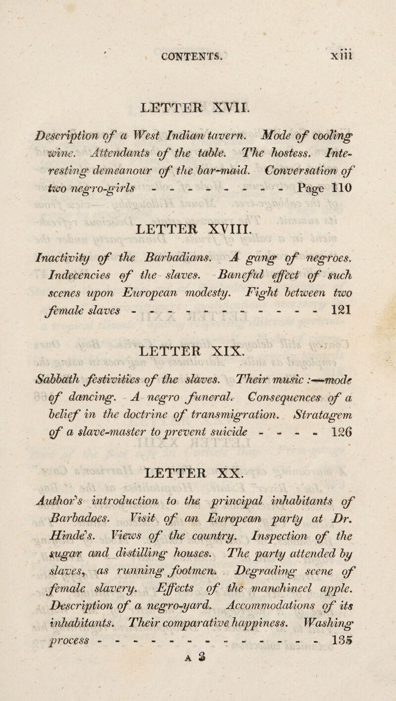 LETTER XVII. Description of a West Indian tavern. Mode of cooling wine. Attendants of the table. The hostess, Inte-^ resting demeanour of the har^maid. Cemversation of tieo negro-girls - -- -- -- - Page 110 LETTER XVIII. Inactivity of the Barbadians. A gang of negroes. Indecencies of the slaves. Banjul effect of such scenes upon European modesty. Fight between two Jemale slaves - -- -- -- -- -- ISl LETTER XIX. Sabbath Jestivities of the slaves. Their music :-~^ntode off da/ncing. A negro ffuneral. Consequences off a belieff in the doctrine off transmigration. Stratagem a slave-master to prevent suicide - - - - 126 LETTER XX. Author^s introduction to the principal inhabitants of Barbadoes. Visit of an European party at Dr, Hinds's. Views off the country. Inspection of the sugar and distilling houses. The party attended by slavesy as running footmen. Degrading scene of female slavery. Effects of the manchineel apple. Description qf a negro-yard. Accommodations of its inhabitants. Their comparative happiness. Washing process - -- -- -- -- -- -- A S