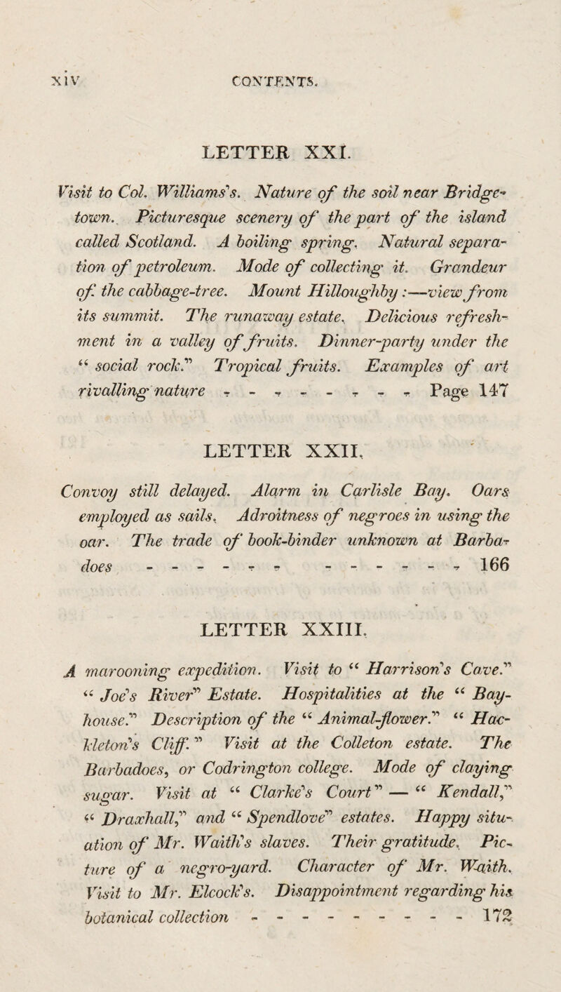 LETTER XXL Visit to Col. Williams''s. Nature the soil near Br'idge- town. Picturesque scenery of the part of the island called Scotland. A boiling spring. Natural separa¬ tion of petroleum. Mode of collecting it. Grandeur of the cabbage-tree. Mount Hilloughby :-—v'iew from its summit. The runaway estate, Delicious refresh¬ ment in a valley of fruits. Dinner-party under the ‘‘ social rochy Tropical fruits. Eccamples of art rivalling nature Page 147 LETTER XXII, Convoy still delayed. Alcirm in Carlisle Bay. Oars employed as sails. Adroitness of negroes in using the oar. The trade of booh-binder unknown at Barbas does - - --TTf 106 LETTER XXIII, A marooning expedition. Visit to Harrison''s Cave.'' ‘‘ Joe's Rived'' Estate. Hospitalities at the Bay- house.'''' Description of the Animal-flowerd Hac- kleton's Cliff. ” Visit at the Colleton estate. The Barbadoes, or Codrington college. Mode of claying susrar. Visit at ‘‘ Clarke''s Court ” — Kendallf DraxhallC and Spendlove'' estates. Happy situ¬ ation of Mr. WaitlCs slaves. Their gratitude. Pic¬ ture of' a negro-yard. Character of Mr. W-aith. Visit to Mr. ElcocPs. Disappointment regarding his botanical collection - -- -- -- --172