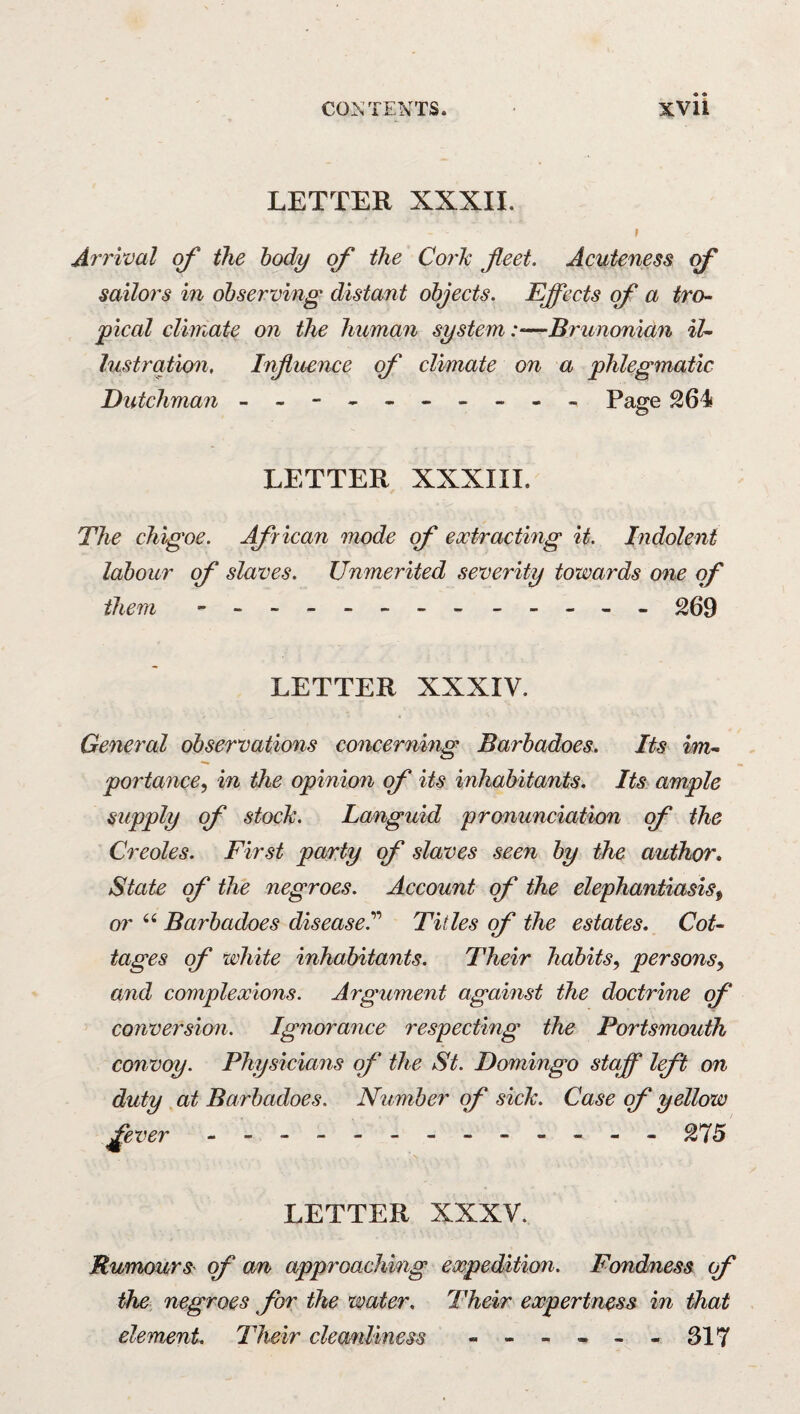 LETTER XXXII. I Ari'ival of the body of the Cork fleet. Acuteness of saiIo7's in observing distant objects. Efl[ects of a tro- pical climate on the human system:—Brunonian il- lustration. Influence of climate on a phlegmatic Dutchman - -- -- -- -- - Page 264 LETTER XXXIII. The chigoe. African mode f extracting it. Indolent labour of slaves. Unmerited severity towards one qf thein - -- -- -- - - ^09 LETTER XXXIV. General observations concerning Barbadoes. Its im-~ portance^ in the opinion of its inhabitants. Its ample supply of stock. Languid pronunciation cf the Creoles. First party of slaves seen by the author* State of the negroes. Account of the elephantiasis^ 07' ‘‘ Barbadoes disease.''^ Titles of the estates. Cot- tages of white inhabitants. Their habits^ persons^ and complexions. Argument agamst the doctrine f conversion. Ignorance respecting the Portsmouth convoy. Physicians of the St. Domingo staff left on duty . at Barbadoes. Number qf sick. Case qf yellow fever - -- -- -- -- -- -- 275 LETTER XXXV. Rumours qf an approachhig expedition. Fondness f the negroes for the water. Their expertness in that element Their cleo/nlmess - -- -- -317