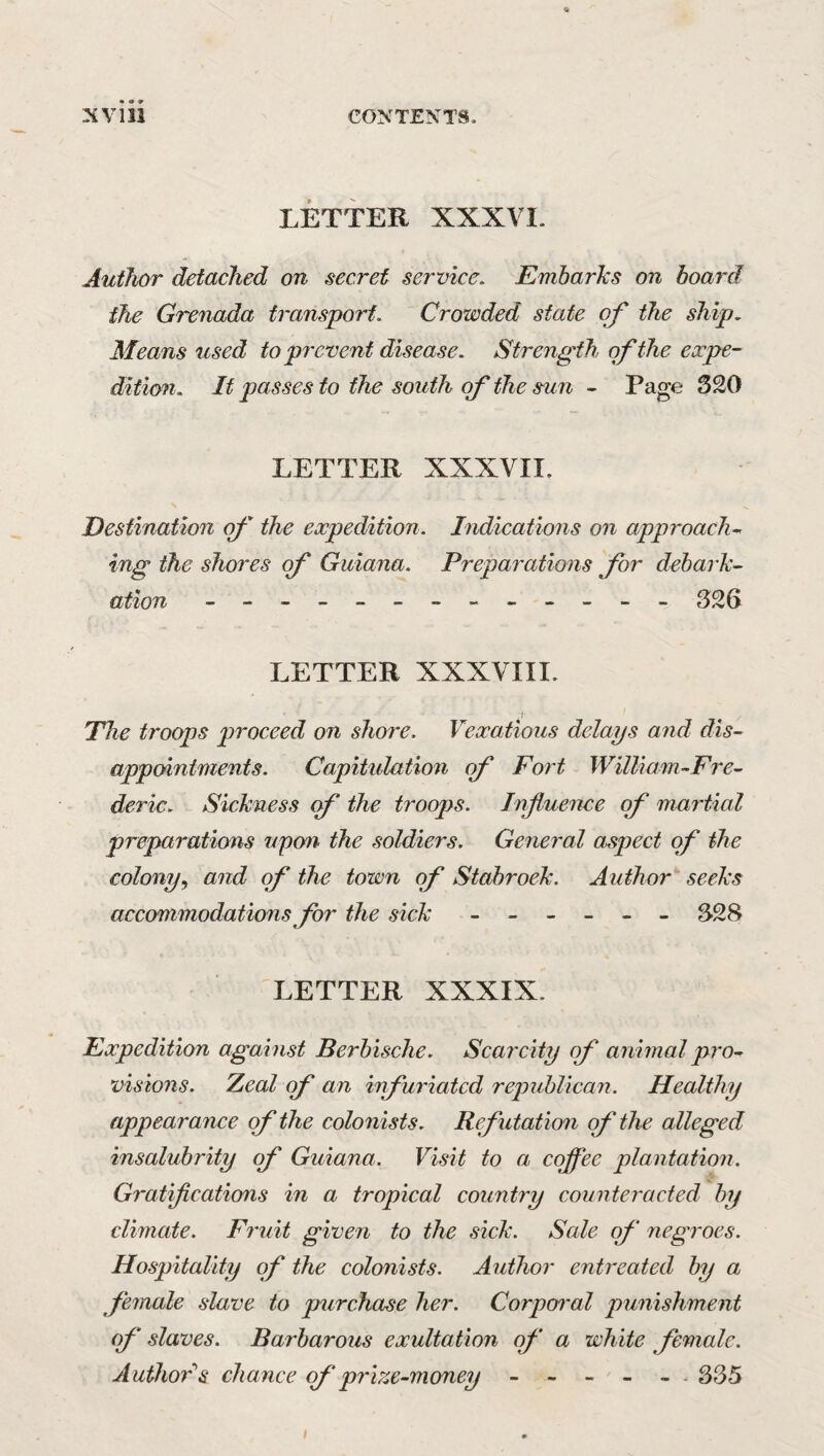 LETTER XXXVI. Author detached on secret service. Embarks on hoard the Grenada transport. Crowded state of the ship. Means used to prevent disease. Strength of the expe¬ dition. If passes to the south of the sun - Page 320 LETTER XXXVII. Destination of the expedition. Indications on approach^ ing the shores of Guiana. Prepai^ations for debark¬ ation ------------ - 326 LETTER XXXVIII. The troops proceed on shore. Vexatious delays and dis¬ appointments. Capitulation of Fort William-Fre- deric. Sickness of the troops. Influence of martial preparations upon the soldiers. Ge^ieral aspect of the colony^ and of the town of Stabroek. Author seeks accommodations for the sick ------ 328 LETTER XXXIX. Expedition against Berbische. Scarcity of animal pro^^ visions. Zeal of an infuriated republican. Healthy appearance of the colonists. Refutation of the alleged insalubrity of Guiana. Visit to a cojflee plantation. Gratifleations in a tropical country counteracted by climate. Fruit given to the sick. Sale of negroes. Hospitality of the colonists. Author entreated by a female slave to purchase her. Corpoi'ol punishment of slaves. Barbarous exultation qf‘ a white female. Authors chance (f prize-money -----. 335