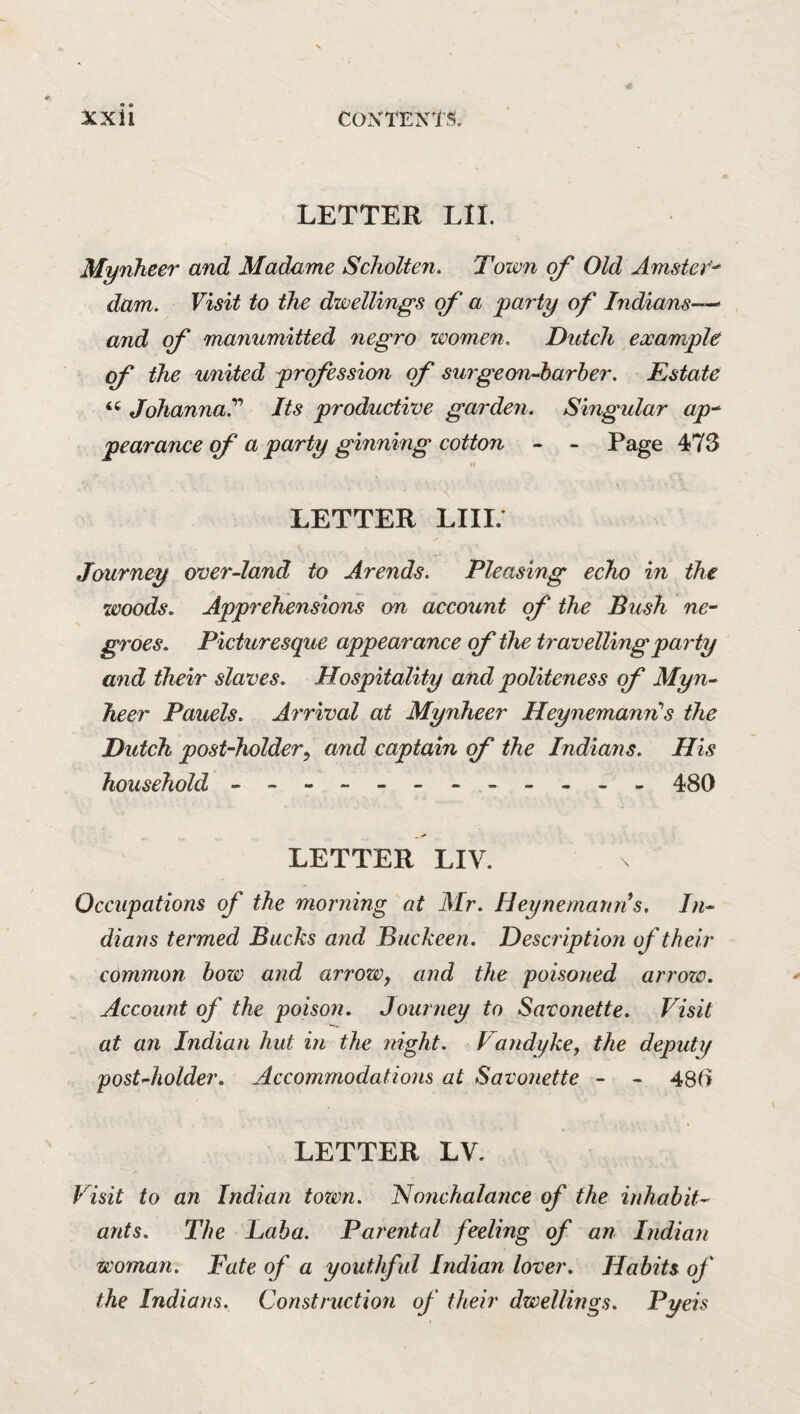 LETTER LIE Mynheer and Madame Scholten. Town of Old Amstef' dam. Visit to the dwellings (f a party of Indians—> and of manumitted negro women. Dutch example of the united profession of surgeonA)arher. Estate Johanna^ Its productive garden. Singular ap-^ pearance of a party ginning cotton - - Page 473 LETTER LIIL Journey over-land to Arends. Pleasing echo in the woods. Apprehensions on account of the Bush ne^ groes. Picturesque appearance of the travelling party and their slaves. Hospitality and politeness of Myn-‘ heer Panels. Arrival at Mynheer HeynemanriS the Dutch post-holdery and captain of the Indians. His household - -- -- -- -- -- - 480 LETTER LIV. Occupations of the morning at Mr. Heynemann s. In^ dians termed Backs and Buckeen. Description of their common bow and arrow, and the poisoned arrozc. Account of the poison. Journey to Savonette. Visit at an Indian hut in the night. Vandyke, the deputy postJiolder. Accommodations at Savonette - - 480 LETTER LV, Visit to an Indian town. Nonchalance of the inhabit^ ants. The Baba. Parental feeling of an Indian woman. Fate of a youthfid Indian lover. Habits of the Indians. Construction of their dwellings. Pyeis