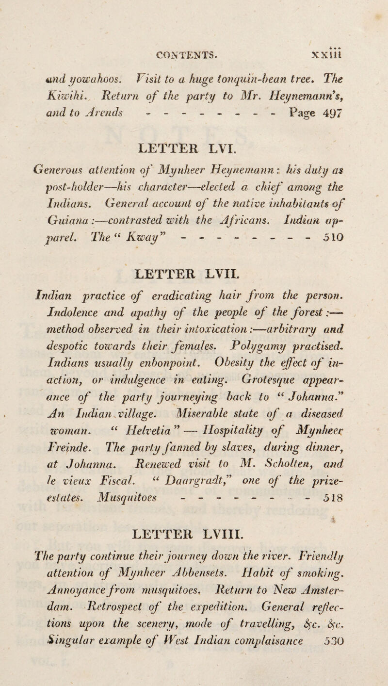 und i/owahoos. Visit to a huge io7iquin-hean tree. The Kiwihi. Return of the party to Mr. HeynemannSf and to Areuds - - Page 497 LETTER LVI. Generous attention of Mynheer Heynemunn: his duty as post-holder—his character—elected a chief among the Indians. General account of the native inhabitants of Guiana :—contrasted with the Africans. Indian op- parel. The Kway^^ - -- -- -- -510 LETTER LVII. Indian practice of eradicating hair from the person. Indolence and apathy of the people of the forest:— method observed in their intoxication:—arbitrary and despotic towards their females. Polygamy practised. Indians usually enbonpoint. Obesity the effect of in- actioii, or indulgence in eating. Grotesque appear¬ ance of the party journeying hack to “ Johanna.^* An Indian.village. Miserable state of a diseased woman. Helvetia ” — Hospitality of Mynheer Freinde. The party fanned by slaves^ during dinner^ at Johanna. Renewed visit to M. Scholteriy and le vieux Fiscal. Haargradtf one of the prize- estates. Musquitoes ------- -518 Is LETTER LVIII. The party continue their journey dozen the river. Friendly attention of Mynheer Abbensets. Habit of smoking. Annoyance from musquitoes. Return to Hew Amster¬ dam. Retrospect of the expedition. General refec¬ tions upon the scenery, mode of travelling, 6^c. Sfc. ^uigular example of West Indian complaisance 530