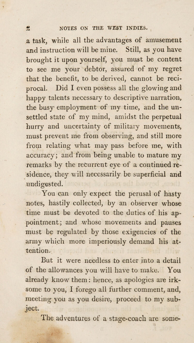 a task^ while all the advantages of amusement and instruction will be mine. Still, as you have brought it upon yourself, you must be content to see me your debtor, assured of my regret that the benefit, to be derived, cannot be reci¬ procal. Did I even possess all the glowing and happy talents necessary to descriptive narration, the busy employment of my time, and the un¬ settled state of my mind, amidst the perpetual hurry and uncertainty of military movements, must prevent me from observing, and still more from relating what may pass before me, with accuracy; and from being unable to mature ray remarks by the recurrent eye of a continued re¬ sidence, they will necessarily be superficial and undigested. You can only expect the perusal of hasty notes, hastily collected, by an observer whose time must be devoted to the duties of his ap¬ pointment; and whose movements and pauses must be regulated by those exigencies of the army which more imperiously demand his at¬ tention* But it were needless to enter into a detail of the allowances you will have to make. You already know them: hence, as apologies are irk¬ some to you, I forego all further comment, and, meeting you as you desire, proceed to my sub¬ ject. The adventures of a stage-coach are some-