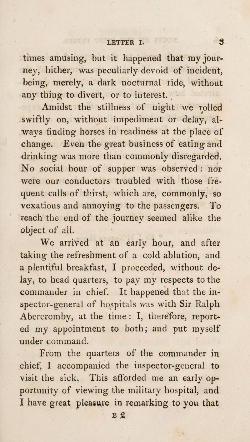 times amusing, but it happened that my jour¬ ney,' hither, was peculiarly devoid of incident, being, merely,' a dark nocturnal ride, without any thing to divert, or to interest. ^ • Amidst the stillness of night we rolled swiftly on, without impediment or delay, al¬ ways finding horses in readiness at the place of change. Even the great business of eating and drinking was more than commonly disregarded. No social hour of supper was observed: nor were our conductors troubled with those fre¬ quent calls of thirst, which are, commonly, so vexatious and annoying to the passengers. To reach the end of the journey seemed alike the object of all. We arrived at an early hour, and after taking the refreshment of a cold ablution, and a plentiful breakfast, I proceeded, without de¬ lay, to head quarters, to pay my respects to the commander in chief. It happened that the in¬ spector-general of hospitals was with Sir Ralph Abercromby, at the time : I, thereYore, report¬ ed my appointment to both; and put myself under command. From the quarters of the commander in chief, I accompanied the inspector-general to visit the sick. This afforded me an early op¬ portunity of viewing the military hospital, and I have great pleasure in remarking to you that