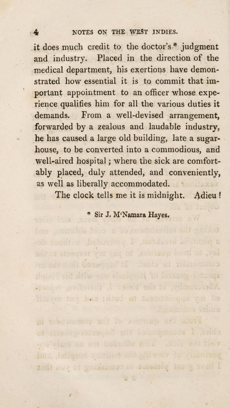 it does much credit to the doctor’s ^ judgment and industry. Placed in the direction of the medical department, his exertions have demon¬ strated how essential it is to commit that im¬ portant appointment to an officer whose expe¬ rience qualifies him for all the various duties it demands. From a well-devised arrangement, forwarded by a zealous and laudable industry, he has caused a large old building, late a sugar- house, to be converted into a commodious, and well-aired hospital; where the sick are comfort¬ ably placed, duly attended, and conveniently, as well as liberally accommodated. The clock tells me it is midnight. Adieu ! ^ Sir J. McNamara Hayes* f