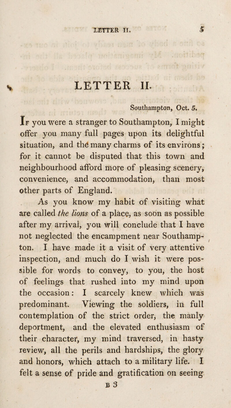 LETTER IL ( Southampton, Oct. 5. If you were a stranger to Southampton, I might offer you many full pages upon its delightful situation, and th^ many charms of its environs; for it cannot be disputed that this town and neighbourhood afford more of pleasing scenery, convenience, and accommodation, than most other parts of England. As you know' my habit of visiting what are called the lions of a place, as soon as possible after my arrival, you will conclude that I have not neglected the encampment near Southamp- ton. I have made it a visit of very attentive inspection, and much do I wish it were pos¬ sible for words to convey, to you, the host of feelings that rushed into my mind upon the occasion: I scarcely knew which was predominant. Viewing the soldiers, in full contemplation of the strict order, the manly deportment, and the elevated enthusiasm of their character, my mind traversed, in hasty review, all the perils and hardships, the glory and honors, which attach to a military life. I felt a sense of pride and gratification on seeing