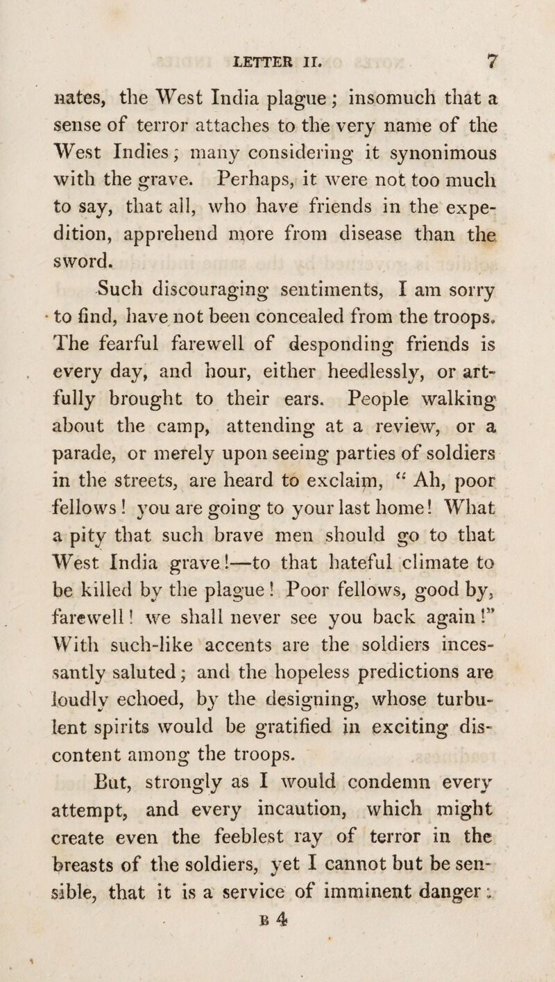 nates, the West India plague ; insomuch that a sense of terror attaches to the very name of the West Indies; many considering it synonimous with the grave. Perhaps, it were not too much to say, that all, who have friends in the expe¬ dition, apprehend more from disease than the sword. Such discouraging sentiments, I am sorry • to find, have not been concealed from the troops. The fearful farewell of desponding friends is every day, and hour, either heedlessly, or art¬ fully brought to their ears. People walking about the camp, attending at a review, or a parade, or merely upon seeing parties of soldiers in the streets, are heard to exclaim, Ah, poor fellows ! you are going to your last home! What a pity that such brave men should go to that West India gravel—to that hateful climate to be killed by the plague ! Poor fellows, good by, farewell! we shall never see you back again 1” With such-like accents are the soldiers inces¬ santly saluted; and the hopeless predictions are loudly echoed, by the designing, whose turbu¬ lent spirits would be gratified in exciting dis¬ content among the troops. But, strongly as I would condemn every attempt, and every incaution, which might create even the feeblest ray of terror in the breasts of the soldiers, yet I cannot but be sen¬ sible, that it is a service of imminent danger: