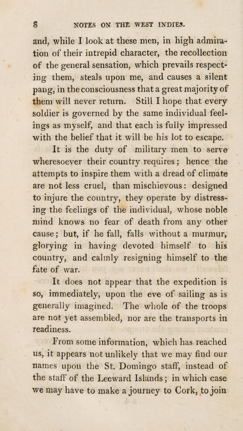 and, while I look at these men, in high admira¬ tion of their intrepid character, the recollection of the general sensation, which prevails respect¬ ing them, steals upon me, and causes a silent pang, in the consciousness that a great majority of them will never return. Still I hope that every soldier is governed by the same individual feel¬ ings as myself, and that each is fully impressed with the belief that it will be his lot to escape. It is the duty of military men to serve wheresoever their country requires; hence the attempts to inspire them with a dread of climate are not less cruel, than mischievous: designed to injure the country, they operate by distress¬ ing the feelings of the individual, whose noble mind knows no fear of death from any other cause; but, if he fall, falls without a murmur, glorying in having devoted himself to his country, and calmly resigning himself to the fate of war. It does not appear that the expedition is so, immediately, upon the eve of sailing as is generally imagined. The whole of the troops are not yet assembled, nor are the transports ill readiness. From some information, which has reached us, it appears not unlikely that we may find our names upon the St. Domingo staff, instead of the staff of the Leeward Islands; in which case we may have to make a journey to Cork, to join