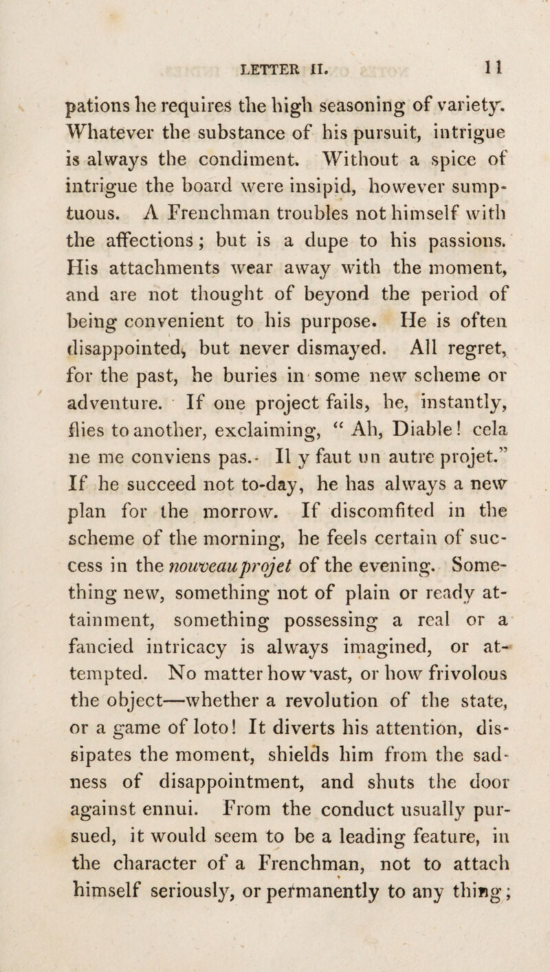 pations he requires the high seasoning of variety. Whatever the substance of his pursuit, intrigue is always the condiment. Without a spice of intrigue the board were insipid, however sump¬ tuous. A Frenchman troubles not himself with the aifections; but is a dupe to his passions. His attachments wear away with the moment, and are not thought of beyond the period of being convenient to his purpose. He is often disappointed^ but never dismayed. All regret, for the past, he buries in'some new scheme or adventure. If one project fails, he, instantly, flies to another, exclaiming, Ah, Diable! cela ne me conviens pas.- II y faut un autre projet.” If he succeed not to-day, he has always a new plan for the morrow. If discomfited in the scheme of the morning, he feels certain of sue- cess in the nouveau projet of the evening. Some¬ thing new, something not of plain or ready at¬ tainment, something possessing a real or a fancied intricacy is always imagined, or at¬ tempted. No matter how‘vast, or how frivolous the object—whether a revolution of the state, or a game of loto! It diverts his attention, dis¬ sipates the moment, shields him from the sad¬ ness of disappointment, and shuts the door against ennui. From the conduct usually pur¬ sued, it would seem to be a leading feature, in the character of a Frenchman, not to attach ♦ himself seriously, or permanently to any thing;