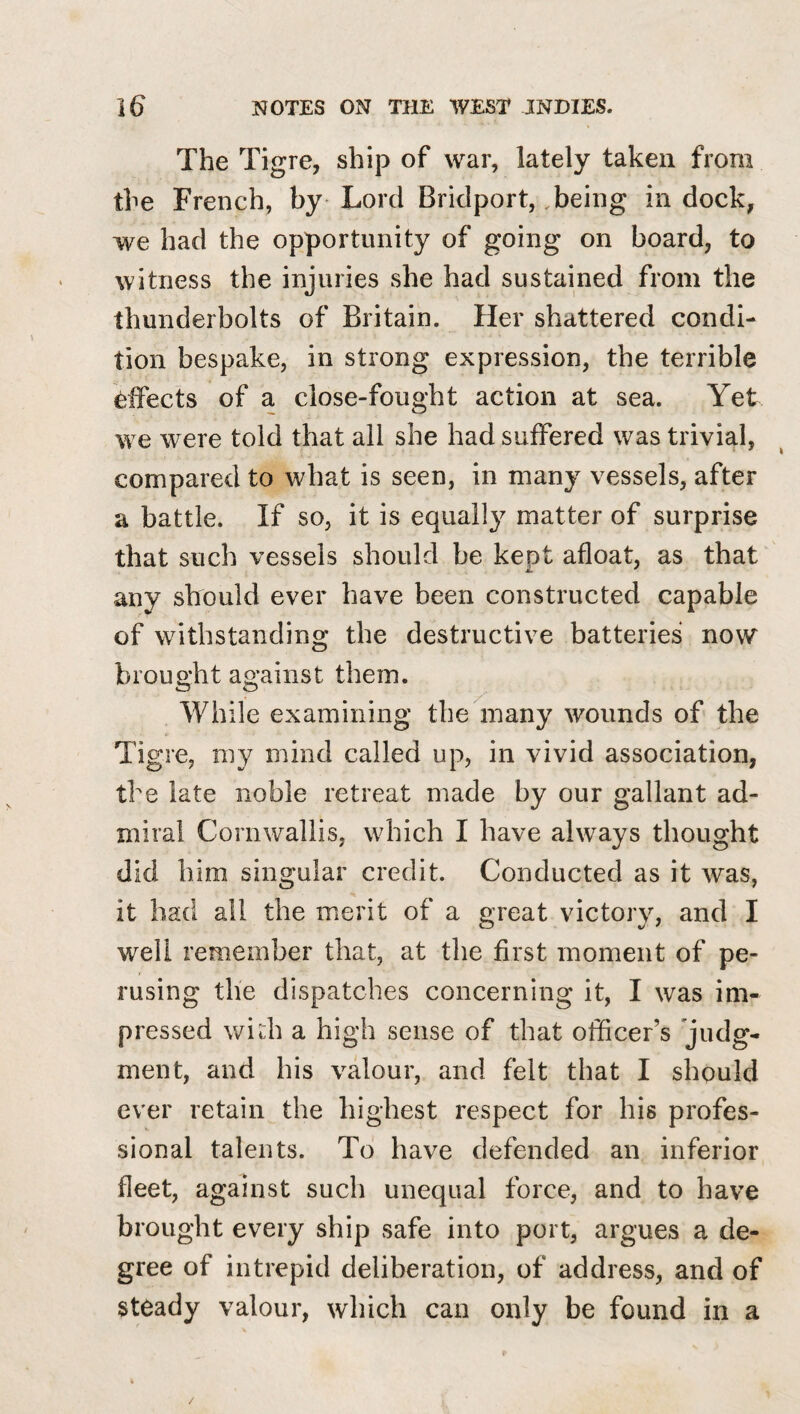 The Tigre, ship of war, lately taken from the French, by Lord Bridport, .being in dock, we had the opportunity of going on board, to witness the injuries she had sustained from the thunderbolts of Britain. Her shattered condi¬ tion bespake, in strong expression, the terrible effects of a close-fought action at sea. Yet we were told that all she had suffered was trivial, compared to what is seen, in many vessels, after a battle. If so, it is equally matter of surprise that such vessels should be kept afloat, as that any should ever have been constructed capable of withstanding the destructive batteries now brought against them. While examining the many wounds of the Tigre, my mind called up, in vivid association, the late noble retreat made by our gallant ad¬ miral Cornwallis, which I have always thought did him singular credit. Conducted as it was, it had all the merit of a great victory, and I well remember that, at the first moment of pe¬ rusing the dispatches concerning it, I was im¬ pressed widi a high sense of that officer’s judg¬ ment, and his valour, and felt that I should ever retain the highest respect for his profes¬ sional talents. To have defended an inferior fleet, against such unequal force, and to have brought every ship safe into port, argues a de¬ gree of intrepid deliberation, of address, and of steady valour, which can only be found in a