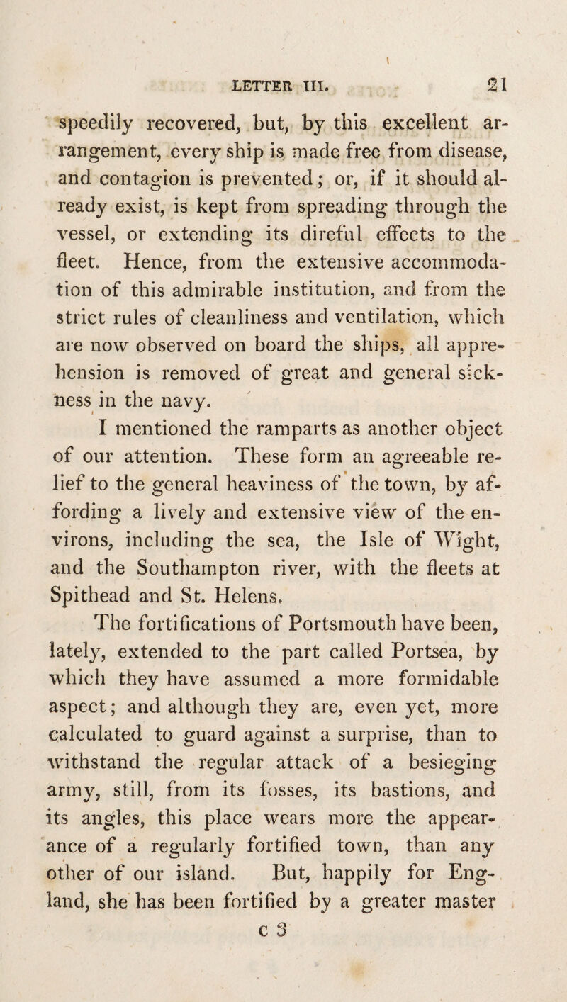 Speedily recovered, but, by this excellent ar¬ rangement, every ship is made free from disease, and contagion is prevented; or, if it should al¬ ready exist, is kept from spreading through the vessel, or extending its direful effects to the fleet. Hence, from the extensive accommoda¬ tion of this admirable institution, and from the strict rules of cleanliness and ventilation, which are now observed on board the ships, all appre¬ hension is removed of great and general sick¬ ness in the navy. I mentioned the ramparts as another object of our attention. These form an agreeable re¬ lief to the general heaviness of the town, by af¬ fording a lively and extensive view of the en¬ virons, including the sea, the Isle of Wight, and the Southampton river, with the fleets at Spithead and St. Helens. The fortifications of Portsmouth have been, lately, extended to the part called Portsea, by which they have assumed a more formidable aspect; and although they are, even yet, more calculated to guard against a surprise, than to withstand the regular attack of a besieging army, still, from its fosses, its bastions, and its angles, this place wears more the appear¬ ance of a regularly fortified town, than any other of our island. But, happily for Eng¬ land, she has been fortified by a greater master