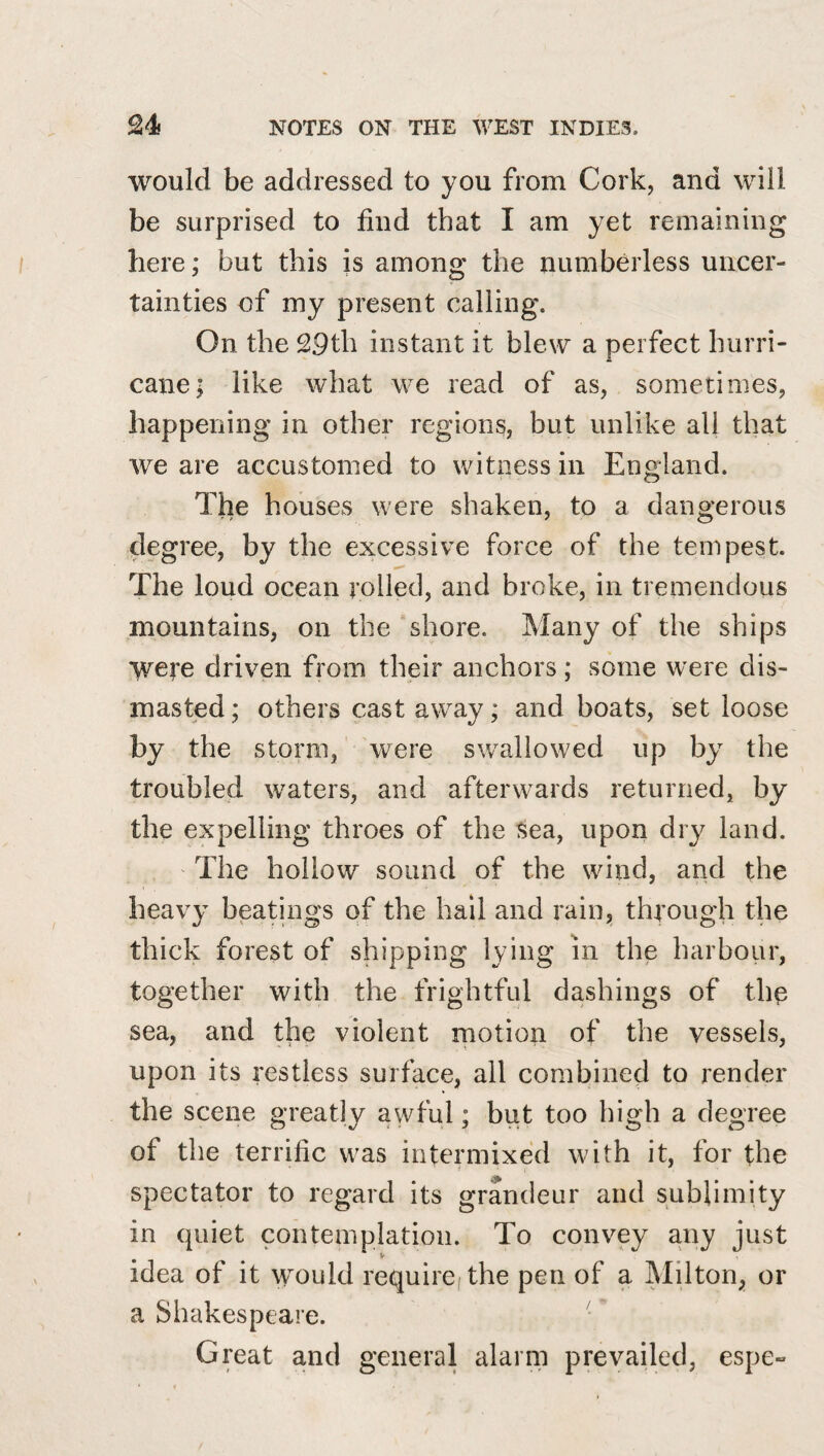 would be addressed to you from Cork, and will be surprised to find that I am yet remaining here; but this is among the numberless uncer¬ tainties of my present calling. On the 29th instant it blew a perfect hurri¬ cane; like what we read of as, sometimes, happening in other regions, but unlike all that we are accustomed to witness in England. The houses were shaken, to a dangerous degree, by the excessive force of the tempest. The loud ocean rolled, and broke, in tremendous mountains, on the shore. Many of the ships were driven from their anchors; some were dis¬ masted ; others cast away; and boats, set loose the storm, were sw^allowed up by the troubled w^aters, and afterwards returned, by the expelling throes of the sea, upon dry land. The hollow sound of the wind, and the heavy beatings of the hall and rain, through the thick forest of shipping lying in the harbour, together with the frightful dashings of the sea, and the violent rnotion of the vessels, upon its restless surface, all combined to render the scene greatly awful; but too high a degree of the terrific was intermixed with it, for the spectator to regard its grandeur and sublimity in quiet contemplation. To convey any just idea of it would require, the pen of a Milton, or a Shakespeare. Great and general alarm prevailed, espe-