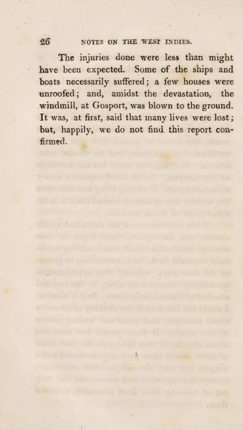 The injuries done were less than might have been expected. Some of the ships and boats necessarily suffered; a few houses were unroofed; and, amidst the devastation, the windmill, at Gosport, was blown to the ground. It was, at first, said that many lives were lost; but, happily, we do not find this report con¬ firmed.