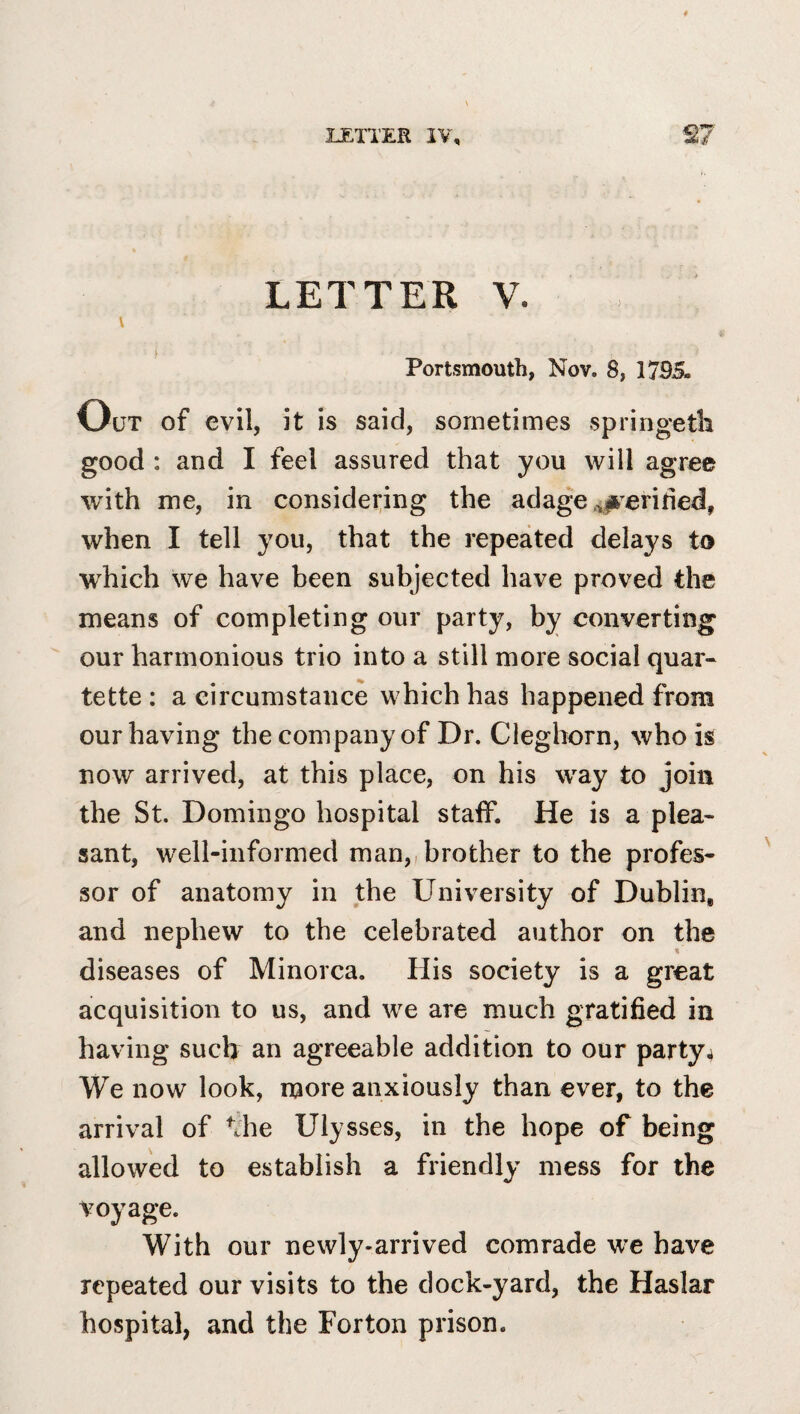 LETTER V. V Portsmouth, Nov. 8, 1795. Out of evil, it is said, sometimes springeth good : and I feel assured that you will agree with me, in considering the adage ,s#’^erifed, when I tell you, that the repeated delays to which we have been subjected have proved the means of completing our party, by converting our harmonious trio into a still more social quar¬ tette : a circumstance which has happened from our having the company of Dr. Cleghorn, who is now arrived, at this place, on his way to join the St. Domingo hospital stalf. He is a plea¬ sant, well-informed man,, brother to the profes¬ sor of anatomy in the University of Dublin, and nephew to the celebrated author on the diseases of Minorca. His society is a great acquisition to us, and we are much gratified in having such an agreeable addition to our party4 We now look, more anxiously than ever, to the arrival of ^Jie Ulysses, in the hope of being allowed to establish a friendly mess for the voyage. With our newly-arrived comrade we have repeated our visits to the dock-yard, the Haslar hospital, and the Forton prison.