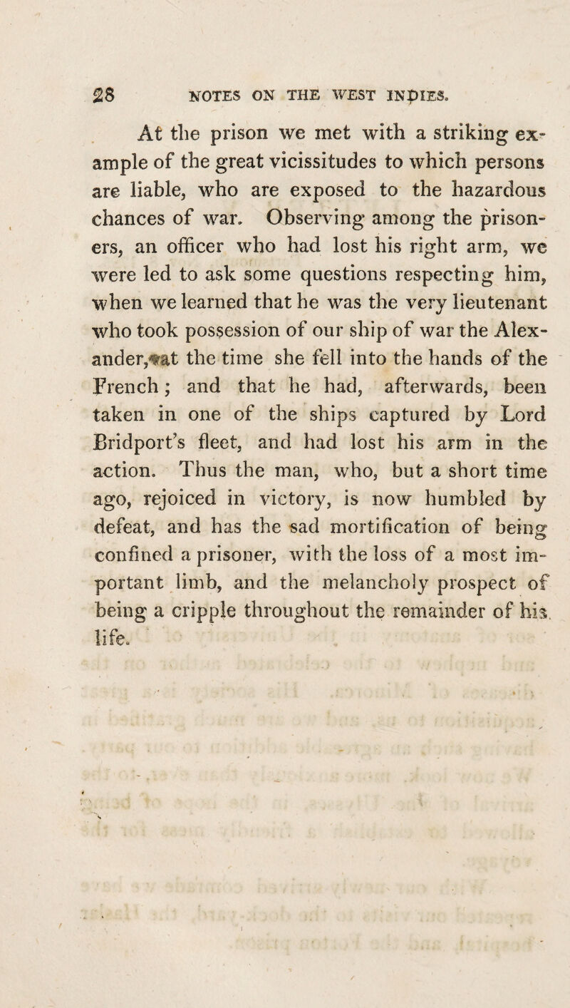 At the prison we met with a striking ex¬ ample of the great vicissitudes to which persons are liable, who are exposed to the hazardous chances of war. Observing among the prison¬ ers, an officer who had lost his right arm, we were led to ask some questions respecting him, when we learned that he was the very lieutenant who took possession of our ship of war the Alex¬ ander,^at the time she fell into the hands of the French; and that he had, afterwards, been taken in one of the ships captured by Lord Bridport’s fleet, and had lost his arm in the action. Thus the man, who, but a short time ago, rejoiced in victory, is now humbled by defeat, and has the sad mortification of being confined a prisoner, with the loss of a most im¬ portant limb, and the melancholy prospect of being a cripple throughout the remainder of his, life. ■