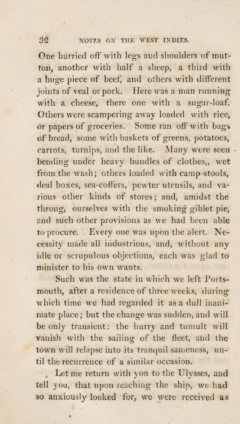 ' N. One hurried off with legs and shoulders of mut¬ ton, another with half a slieep, a third with a huge piece of beef, and others with different joints of veal or pork. Here was a man running with a cheese, there one with a sugar-loaf. Others were scampering away loaded with rice, or papers of groceries. Some ran off with bags of bread, some with baskets of greens, potatoes, carrots, turnips, and the like. Man}^ were seen bending under heavy bundles of clothes,, wet from the wash; others loaded with camp-stools, deal boxes, sea-coffers, pewter utensils, and va¬ rious other kinds of stores; and, amidst the throng, ourselves with the smoking giblet pie, and such other provisions as we had been able to procure. Every one was upon the alert. Ne¬ cessity made all industrious, and, without any idle or scrupulous objections, each was glad to minister to his own wants. Such was the state in which we left Ports¬ mouth, after a residence of three weeks, during which time we had regarded it as a dull inani¬ mate place; but the change was sudden, and will be only transient: the hurry and tumult will vanish with the sailing of the fleet, and the town will relapse into its tranquil sameness, un¬ til the recurrence of a similar occasion. , Let me return with you to the Ulysses, and tell you, that upon reaching the ship, we had so anxiously looked for, we were received as