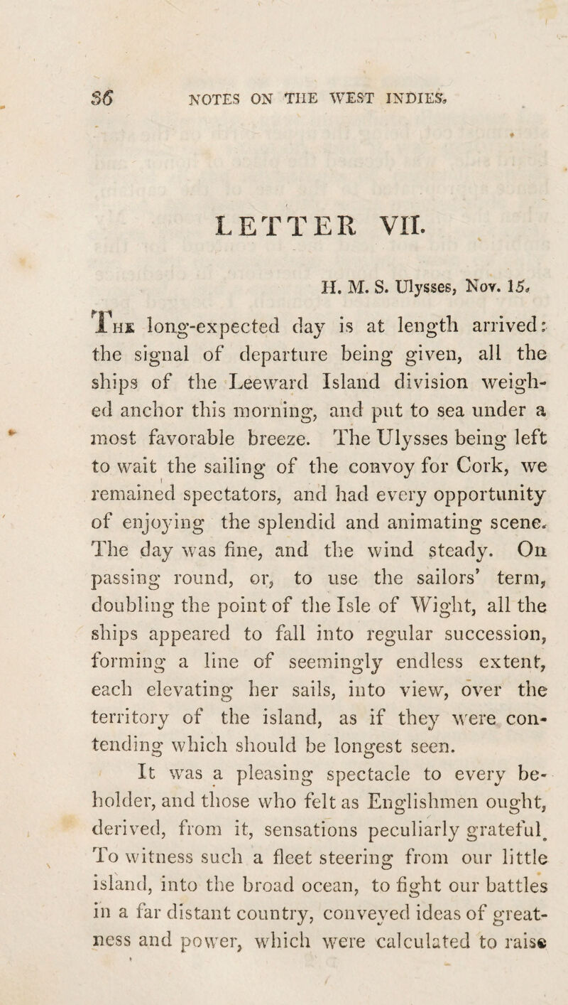 LETTER VII. H. M. S. Ulysses, Noy. 15* Ihe long-expected day is at length arrived: the signal of departure being given, all the ships of the Leeward Island division weigh¬ ed anchor this morning, and put to sea under a most favorable breeze. The Ulysses being left to wait the sailing of the convoy for Cork, we remained spectators, and had every opportunity of enjoying the splendid and animating scene* The day was fine, and the wind steady. On passing round, or, to use the sailors’ term, doubling the point of the Isle of Wight, all the ships appeared to fall into regular succession, forming a line of seemingly endless extent, each elevating her sails, into view, over the territory of the island, as if they were con¬ tending which should be longest seen. It was a pleasing spectacle to every be¬ holder, and those who felt as Englishmen ought, derived, from it, sensations peculiarly grateful^ To witness such a fleet steering from our little island, into the broad ocean, to fight our battles in a far distant country, conveyed ideas of great¬ ness and power, which were calculated to rais®