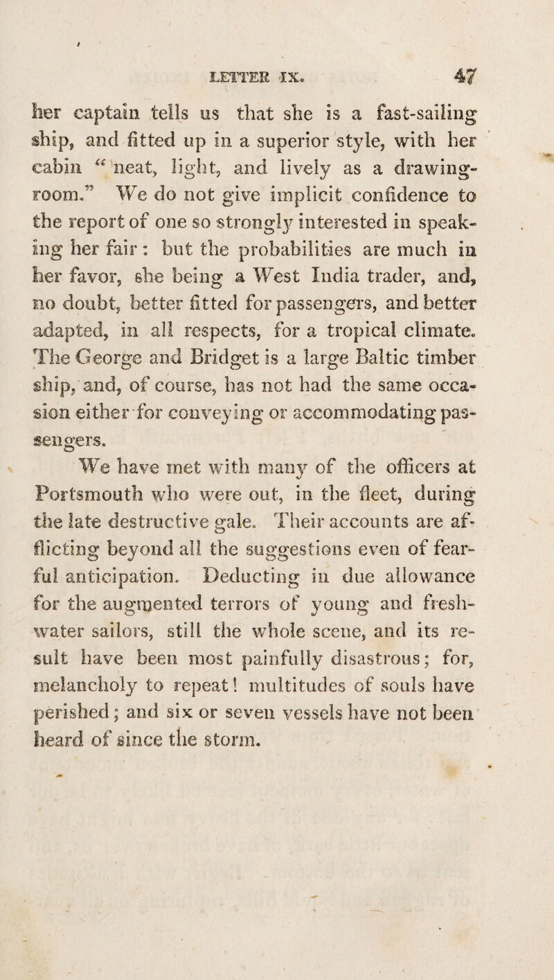 her captain tells us that she is a fast-sailing ship, and fitted up in a superior style, with her cabin neat, light, and lively as a drawing¬ room,” We do not give implicit confidence to the report of one so strongl}^ interested in speak¬ ing her fair: but the probabilities are much in her favor, she being a West India trader, and, no doubt, better fitted for passengers, and better adapted, in all respects, for a tropical climate., The George and Bridget is a large Baltic timber ship, and, of course, has not had the same occa¬ sion either for conveying or accommodatii^g pas¬ sengers. We have met with niaii}^ of the officers at Portsmouth who were out, in the fleet, during the late destructive gale. Their accounts are af^ flic ting beyond all the suggestions even of fear¬ ful anticipation. Deducting in due allowance for the augmented terrors of young and fresh¬ water sailors, still the whole scene, and its re¬ sult have been most painfully disastrous; for, melancholy to repeat! multitudes of souls have perished; and six or seven vessels have not been heard of mnce the storm.