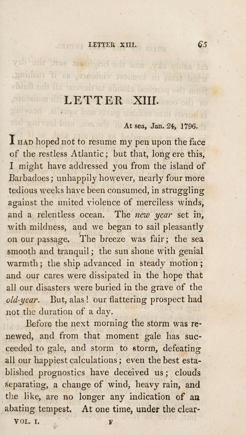 LETTER XIII. At sea, Jan. 24, 1796. I HAD hoped not to resume my pen upon the face of the restless Atlantic; but that, long ere this, I might have addressed you from the island of Barbadoes; unhappily however, nearly four more tedious weeks have been consumed, in struggling against the united violence of merciless winds, and a relentless ocean. The year set in, with mildness, and we began to sail pleasantly on our passage. The breeze was fair; the sea smooth and tranquil; the sun shone with genial warmth; the ship advanced in steady motion ; and our cares were dissipated in the hope that all our disasters were buried in the grave of the old-year. But, alas! our flattering prospect had not the duration of a day. Before the next morning the storm was re¬ newed, and from that moment gale has suc¬ ceeded to gale, and storm to storm, defeating all our happiest calculations; even the best esta¬ blished prognostics have deceived us; clouds separating, a change of wind, heavy rain, and the like, are no longer any indication of au abating tempest. At one time, under the clear- VOL. I. F