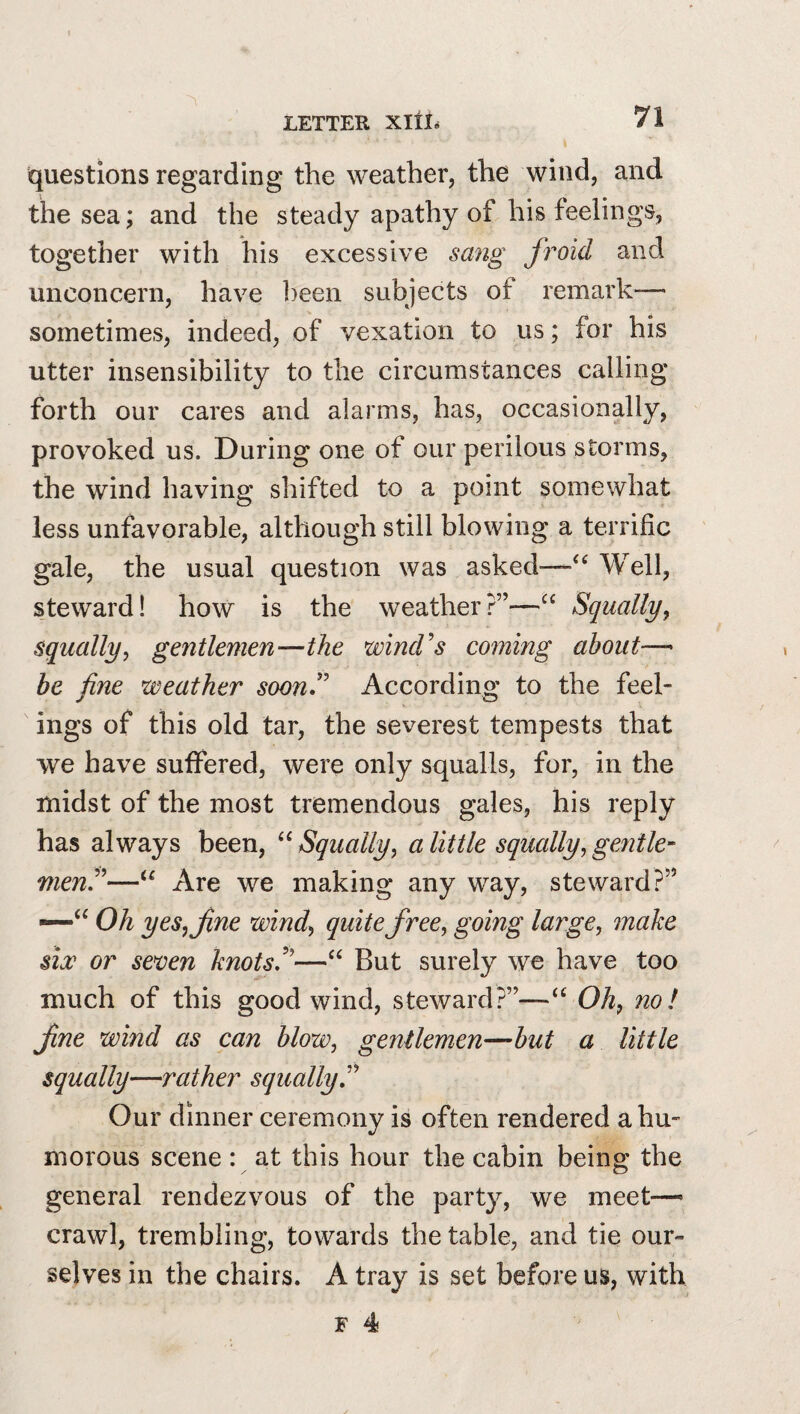 questions regarding the weather, the wind, and the sea; and the steady apathy of his feelings, together with his excessive sang fioid and unconcern, have ]}een subjects of remark-— sometimes, indeed, of vexation to us; for his utter insensibility to the circumstances calling forth our cares and alarms, has, occasionally, provoked us. During one of our perilous storms, the wind having shifted to a point somewhat less unfavorable, although still blowing a terrific gale, the usual question was asked—Well, steward! how is the weather?”—“ Squally, squally, gentlemen—the wind's coming about—• be fine weather soon. According to the feel¬ ings of this old tar, the severest tempests that we have suffered, were only squalls, for, in the midst of the most tremendous gales, his reply has always been, Squally, a little squally, gentle¬ men—Are we making any way, steward?” —Oh yes, fine wind, quite free, going large, make siw or seven knots—“ But surely we have too much of this good wind, steward?”—Oh, no! fine wind as can blow, gentlemen—but a little squally—rather squally Our dinner ceremony is often rendered a hu¬ morous scene : at this hour the cabin being the general rendezvous of the party, we meet—’ crawl, trembling, towards the table, and tie our¬ selves in the chairs. A tray is set before us, with