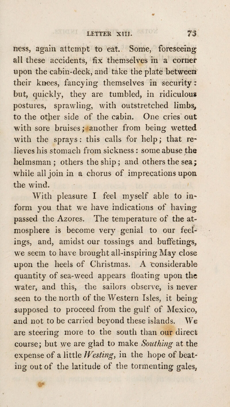 ness, again attempt to eat. Some, foreseeing all these accidents, fix themselves in a‘ corner upon the cabin-deck, and take the plate between their knees, fancying themselves in security: but, quickly, they are tumbled, in ridiculous postures, sprawling, with outstretched limbs^ to the other side of the cabin. One cries out with sore bruises; another from being wetted with the sprays: this calls for help; that re¬ lieves his stomach from sickness : some abuse the / helmsman; others the ship; and others the sea; while all join in a chorus of imprecations upon the wind. With pleasure I feel myself able to in¬ form you that we have indications of having passed the Azores. The temperature of the at¬ mosphere is become very genial to our feel¬ ings, and, amidst our tossings and buffetings^ we seem to have brought all-inspiring May close upon the heels of Christmas. A ‘considerable quantity of sea-weed appears floating upon the water, and this, the sailors observe, is never seen to the north of the Western Isles, it being supposed to proceed from the gulf of Mexico, and not to be carried beyond these islands. We are steering more to the south than our direct course; but >ve are glad to make Southing at the expense of a little Westings in the hope of beat¬ ing out of the latitude of the tormenting gales,
