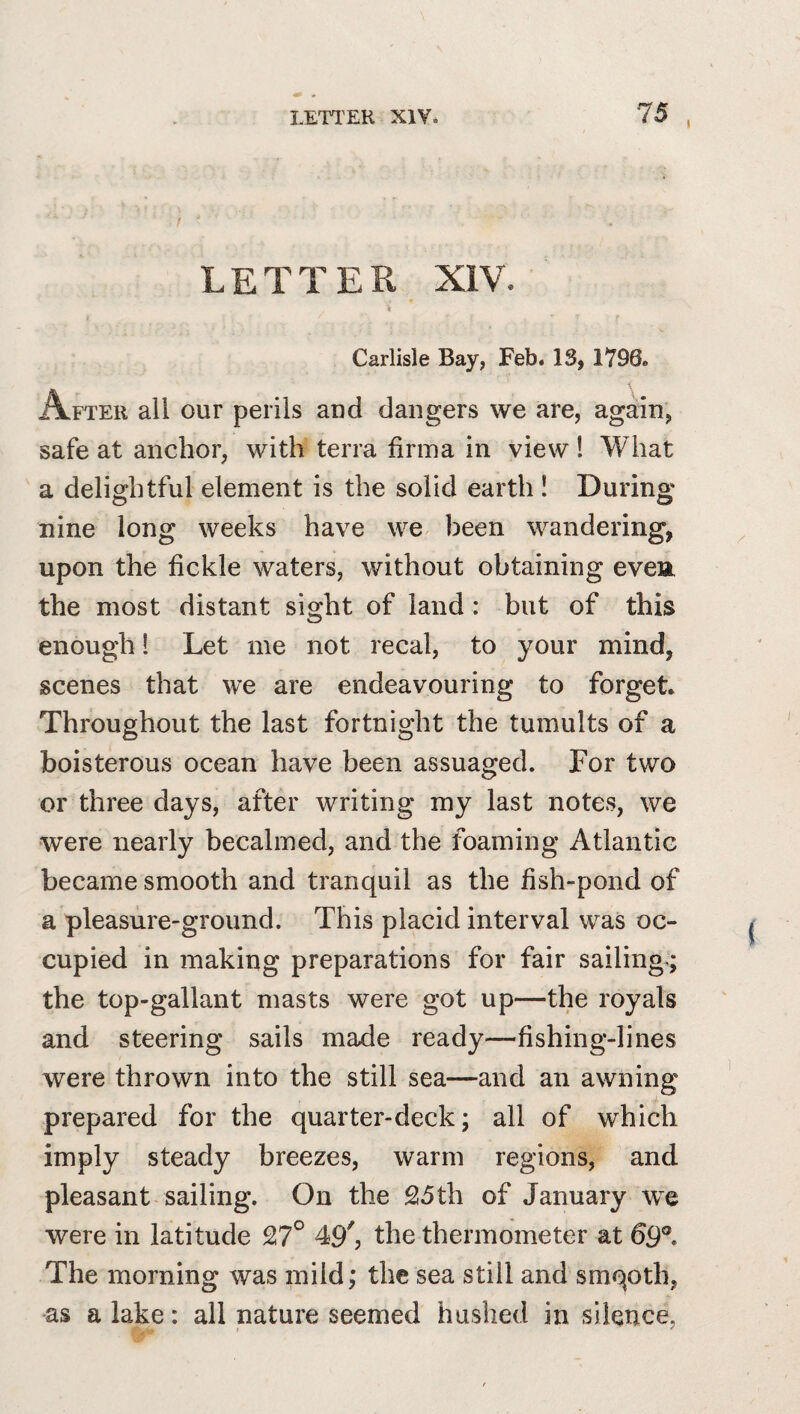 I LETTER XIV. » * Carlisle Bay, Feb. IS, 1796. After all our perils and dangers we are, again, safe at anchor, with terra firina in view! What a delightful element is the solid earth ! During nine long weeks have we been wandering, upon the fickle waters, without obtaining evea the most distant sight of land : but of this enough 1 Let me not recal, to your mind, scenes that we are endeavouring to forget. Throughout the last fortnight the tumults of a boisterous ocean have been assuaged. For two or three days, after writing my last notes, we were nearly becalmed, and the foaming Atlantic became smooth and tranquil as the fish-pond of a pleasure-ground. This placid interval was oc¬ cupied in making preparations for fair sailing ; the top-gallant masts were got up—the royals and steering sails made ready—fishing-lines were thrown into the still sea—and an awning prepared for the quarter-deck; all of which imply steady breezes, warm regions, and pleasant-sailing. On the 215th of January we were in latitude 27° 49^ the thermometer at 69®. The morning was mild; the sea still and smqoth, as a lake: all nature seemed hashed in silence,