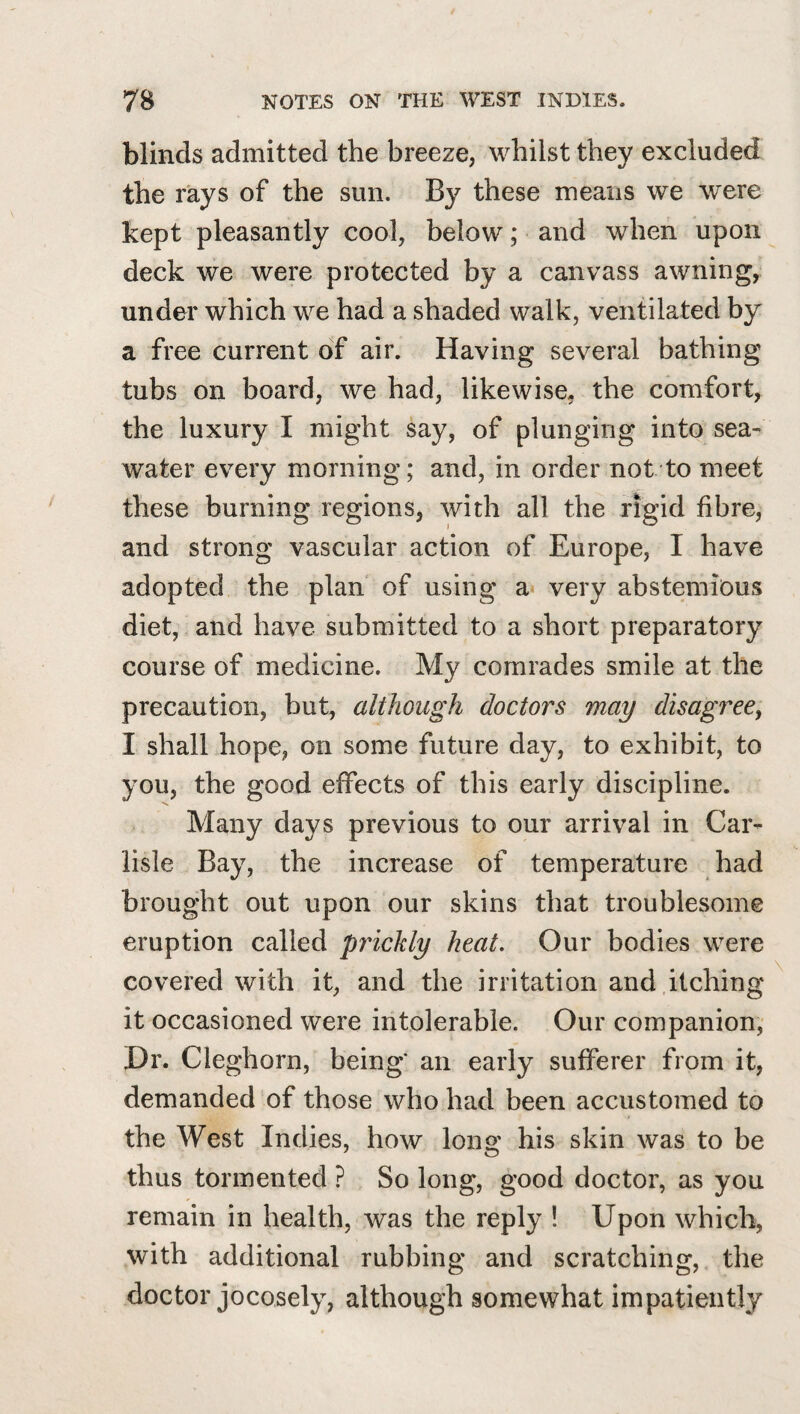 blinds admitted the breeze, whilst they excluded the rays of the sun. By these means we were kept pleasantly cool, below; and when upon deck we were protected by a canvass awning, under which we had a shaded walk, ventilated by a free current of air. Having several bathing tubs on board, we had, likewise, the comfort, the luxury I might say, of plunging into sea¬ water every morning; and, in order not to meet these burning regions, with all the rigid fibre, and strong vascular action of Europe, I have adopted the plan of using a very abstemious diet, and have submitted to a short preparatory course of medicine. My comrades smile at the precaution, but, although doctors may disagree^ I shall hope, on some future day, to exhibit, to you, the good effects of this early discipline. Many days previous to our arrival in Car¬ lisle Bay, the increase of temperature had brought out upon our skins that troublesome eruption called pydckly heat. Our bodies were covered with it, and the irritation and itching it occasioned were intolerable. Our companion, Hr. Cleghorn, being' an early sufferer from it, demanded of those who had been accustomed to the West Indies, how long his skin was to be thus tormented ? So long, good doctor, as you remain in health, was the reply ! Upon which, with additional rubbing and scratching, the doctor jocosely, although somewhat impatiently