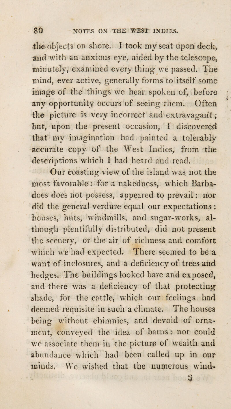 the objects on shore. I took my seat upon deck, and with an anxious eye, aided by the telescope, minutely, examined everything we passed. The mind, ever active, generally forms'to itself some image of the things we hear spoken of, before any opportunity occurs of seeing them. Often the picture is very incorrect and extravagant; but, upon the present occasion, I discovered that my imagination had painted a Tolerably accurate copy of the West Indies, from 'the deseriptions which I bad heard and read. Our coasting view of the island was not the most favorable : for a nakedness, which Barba- does does not possess, appeared to prevail: nor did the general verdure equal our expectations: houses, huts, windmills, and sugar-wmrks, al¬ though plentifully distributed, did not present the scenery, or the air of richness and comfort which we had expected. There seemed to be a w^ant of inclosures, and a deficiency of trees and hedges. The buildings looked bare and exposed, and there was a deficiency of that protecting shade, for the cattle, which our feelings had deemed requisite in such a climate. The houses being wuthout chimnies, and devoid of orna¬ ment, conveyed the idea of barns: nor could we associate theiii in the picture of wealth and abundance which had been called up in our minds, We wished that the numerous wund-