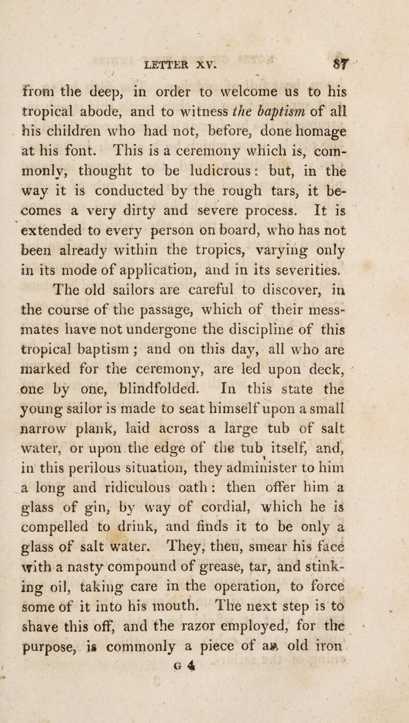 from the deep, in order to welcome us to his tropical abode, and to witness the baptism of all his children who had not, before, done homage at his font. This is a ceremony which is, com¬ monly; thought to be ludicrous: but, in the way it is conducted by the rough tars, it be¬ comes a very dirty and severe process. It is extended to every person on board, who has not been already within the tropics, varying only in its mode of application, and in its severities. The old sailors are careful to discover, in the course of the passage, which of their mess¬ mates have not undergone the discipline of this tropical baptism; and on this day, all who are marked for the ceremony, are led upon deck, one by one, blindfolded. In this state the young sailor is made to seat himself upon a small narrow plank, laid across a large tub of salt water, or upon the edge of the tub itself, and, in this perilous situation, they administer to him a long and ridiculous oath : then offer him a glass of gin, b}^ way of cordial, which he is compelled to drink, and finds it to be only a glass of salt water. They, then, smear his face with a nasty compound of grease, tar, and stink¬ ing oil, taking care in the operation, to force some of it into his mouth. The next step is to shave this off, and the razor employed, for the purpose, is commonly a piece of am old iron G 4