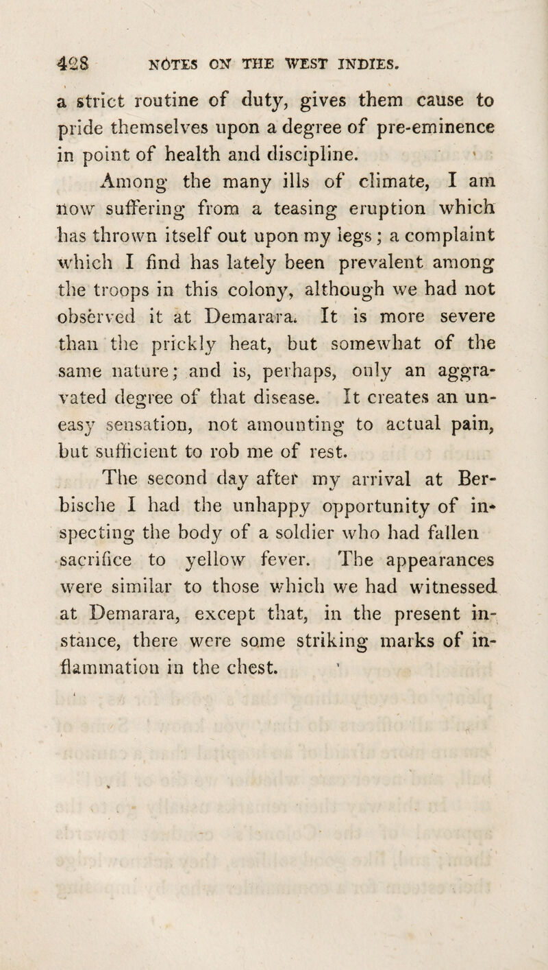 * a strict routine of duty, gives them cause to pride themselves upon a degree of pre-eminence in point of health and discipline. Among the many ills of climate, I am now suffering from a teasing eruption which has thrown itself out upon my legs ; a complaint which I find has lately been prevalent among the troops in this colony, although we had not observed it at Demarara* It is more severe than the prickly heat, but somewhat of the same nature; and is, perhaps, only an aggra¬ vated degree of that disease. It creates an un¬ easy sensation, not amounting to actual pain, but sufficient to rob me of rest. The second day after my arrival at Ber- bische I had the unhappy opportunity of in* spec ting the body of a soldier who had fallen sacrifice to yellow^ fever. The appearances were similar to those which we had witnessed at Demarara, except that, in the present in¬ stance, there were some striking marks of in¬ flammation ill the chest.