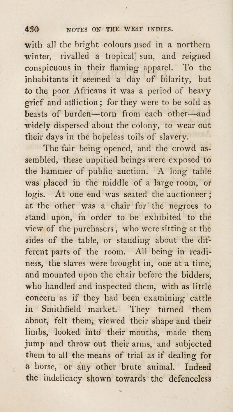 \ with all the bright colours used in a northern winter, rivalled a tropical] sun, and reigned conspicuous in their flaming apparel. ‘ To the inhabitants it seemed a day of hilarity, but to the poor Africans it was a period of heavy grief and aifliction; for they were to be sold as beasts of burden—torn from each other—and widely dispersed about the colony, to wear out their days in the hopeless toils of slavery. The fair being opened, and the crowd as¬ sembled, these unpitied beings were exposed to the hammer of public auction. A long table was placed in the middle of a large room, or logis. At one end was seated the auctioneer; at the other was a chair for the negroes to stand upon, in order to be exhibited to the view of the purchasers, who were sitting at the sides of the table, or standing about the dif¬ ferent parts of the room. All being in readi¬ ness, the slaves were brought in, one at a time, and mounted upon the chair before the bidders, who handled and inspected them, with as little concern as if they had been examining cattle in Smithfield market. They turned them about, felt them, viewed their shape and their limbs, looked into' their mouths, made them jump and throw out their arms, and subjected them to all the means of trial as if dealing for a horse, or any other brute animal. Indeed the indelicacy shown towards the defenceless