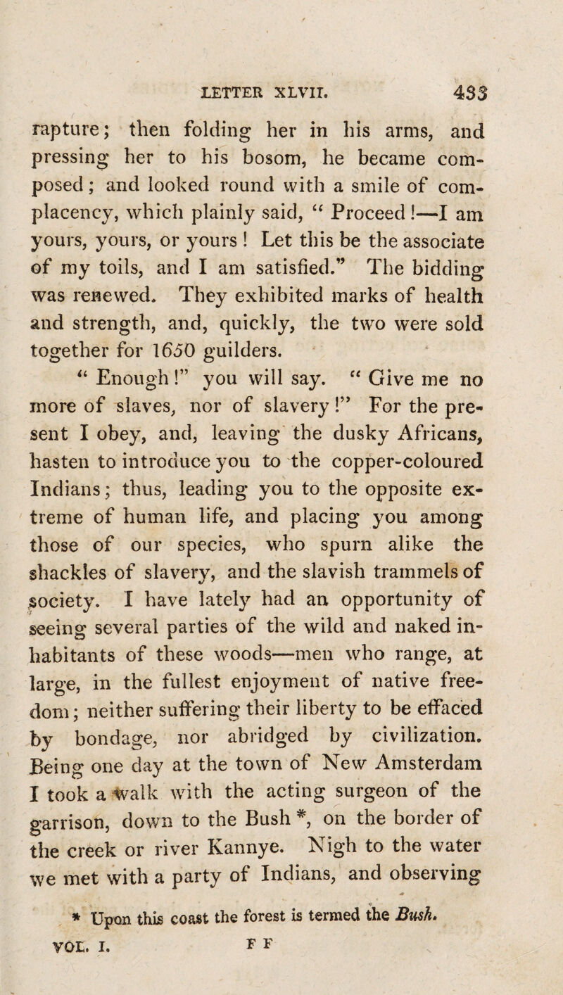 rapture; then folding her in his arms, and pressing her to his bosom, he became com¬ posed ; and looked round with a smile of com¬ placency, which plainly said, “ Proceed!—I am yours, yours, or yours ! Let this be the associate of my toils, and I am satisfied.” The bidding was renewed. They exhibited marks of health and strength, and, quickly, the two were sold together for 1650 guilders. Enough !” you will say. Give me no more of slaves, nor of slavery!” For the pre¬ sent I obey, and, leaving' the dusky Africans, hasten to introduce you to the copper-coloured Indians; thus, leading you to the opposite ex¬ treme of human life, and placing you among those of our species, who spurn alike the shackles of slavery, and the slavish trammels of jsociety. I have lately had an opportunity of seeing several parties of the wild and naked in¬ habitants of these woods—men who range, at large, in the fullest enjoyment of native free¬ dom ; neither suifering their liberty to be eifaced by bondage, nor abridged by civilization. Being one day at the town of New Amsterdam I took a'^valk with the acting surgeon of the garrison, down to the Bush *, on the border of the creek or river Kannye. Nigh to the water we met with a party of Indians, and observing * Upon this coast the forest is termed the Bush. F F VOL. I.