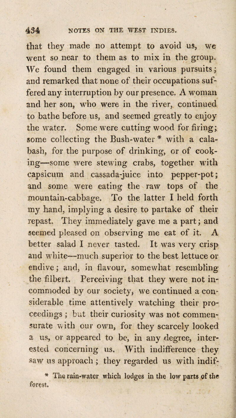 that they made no attempt to avoid us, we went so near to them as to mix in the group. We found them engaged in various pursuits; and remarked that none of their occupations suf¬ fered any interruption by our presence. A woman and her son, who were in the river, continued to bathe before us, and seemed greatly to enjoy the water. Some were cutting wood for firing; some collecting the Bush-water * with a cala¬ bash, for the purpose of drinking, or of cook¬ ing—some were stewing crabs, together with capsicum and cassada-juice into pepper-pot; and some were eating the raw tops of the mountain-cabbage. To the latter I held forth my hand, implying a desire to partake of their repast. They immediately gave me a part; and seemed pleased on observing me eat of it. A better salad I never tasted. It was very crisp and white—much superior to the best lettuce or endive; and, in flavour, somewhat resembling the filbert. Perceiving that they were not in¬ commoded by our society, we continued a con- vsiderable time attentively watching their pro¬ ceedings ; but their curiosity was not commen¬ surate vvith our own, for they scarcely looked a us, or appeared to be, in any degree, inter¬ ested concerning us. \¥ith indilference they saw us approach ; they regarded us with indif- * The rain-water which lodges in the low parts of the forest.