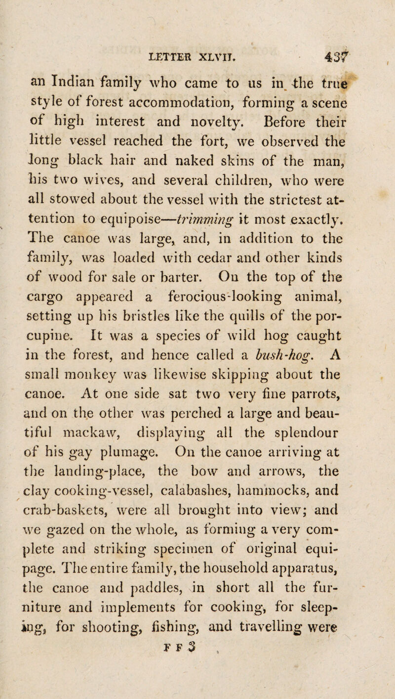 an Indian family who came to us in, the true style of forest accommodation, forming a scene of high interest and novelty. Before their little vessel reached the fort, we observed the Jong black hair and naked skins of the man, his two wives, and several children, w^ho were all stowed about the vessel with the strictest at¬ tention to equipoise—trimming it most exactly. The canoe was large, and, in addition to the family, was loaded with cedar and other kinds of wood for sale or barter. On the top of the cargo appeared a ferocious-looking animal, setting up his bristles like the quills of the por¬ cupine, It was a species of wild hog caught in the forest, and hence called a bush-hog, A small monkey was likewise skipping about the canoe. At one side sat two very fine parrots, and on the other was perched a large and beau¬ tiful mackaw, displaying all the splendour of his gay plumage. On the canoe arriving at tlie landing-place, the bow and arrows, the clay cooking-vessel, calabashes, hammocks, and crab-baskets, were all brought into view; and we gazed on the whole, as forming a very com¬ plete and striking specimen of original equi¬ page. The entire family, the household apparatus, the canoe and paddles, in short all the fur¬ niture and implements for cooking, for sleep¬ ing, for shooting, fishing, and travelling were F F 3 %