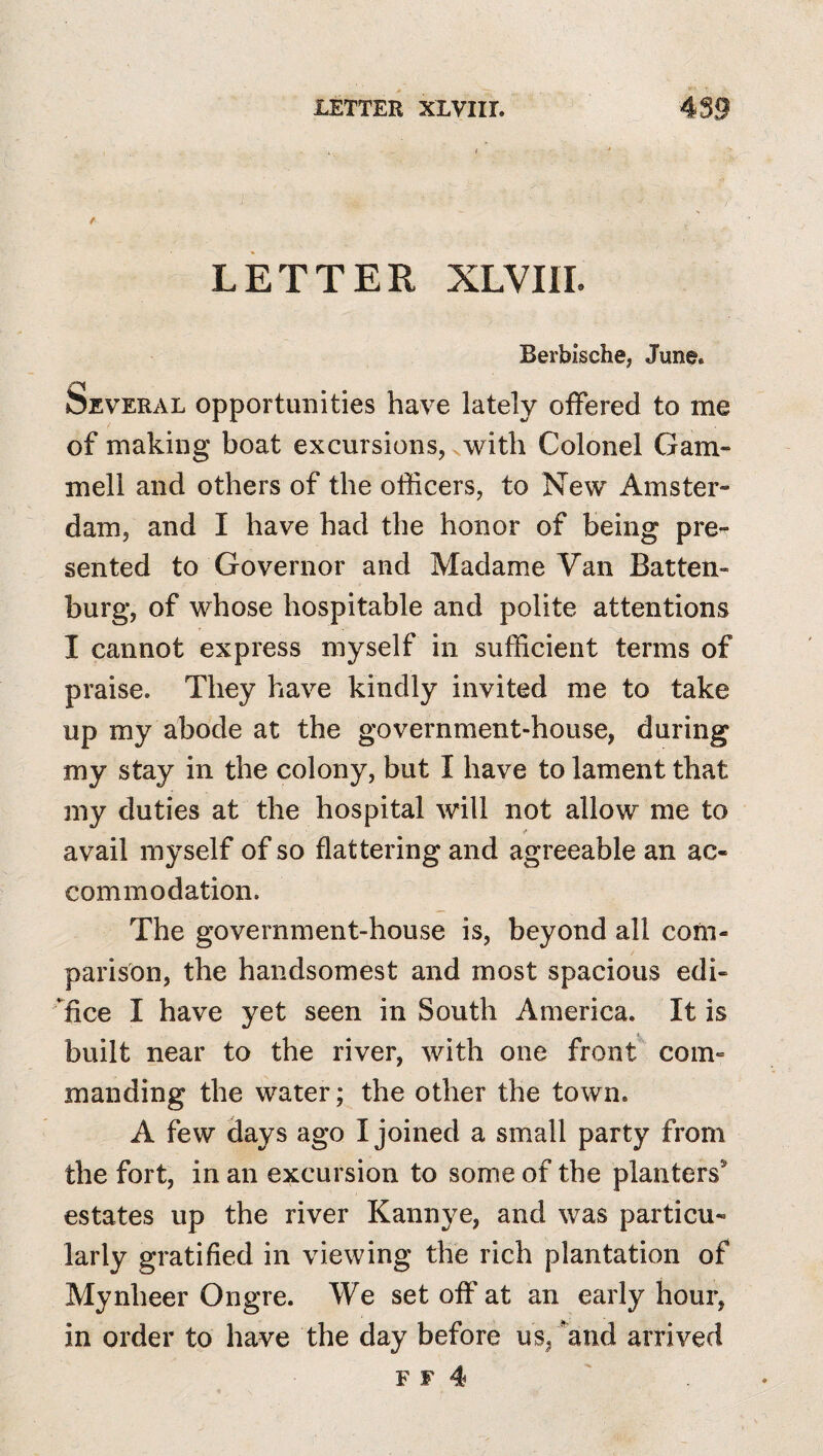 ( * / LETTER XLVIII. Berbische, June. Several opportunities have lately offered to me of making boat excursions, with Colonel Gam- mell and others of the officers, to New Amster¬ dam, and I have had the honor of being pre¬ sented to Governor and Madame Van Batten- burg, of whose hospitable and polite attentions I cannot express myself in sufficient terms of praise. They have kindly invited me to take up my abode at the government-house, during my stay in the colony, but I have to lament that my duties at the hospital will not allow me to avail myself of so flattering and agreeable an ac¬ commodation. The government-house is, beyond all com¬ parison, the handsomest and most spacious edi- fice I have yet seen in South America. It is built near to the river, with one front com¬ manding the water; the other the town. A few days ago I joined a small party from the fort, in an excursion to some of the planters® estates up the river Kannye, and was particu¬ larly gratified in viewing the rich plantation of Mynheer Ongre. We set off at an early hour, in order to have the day before us, *^and arrived