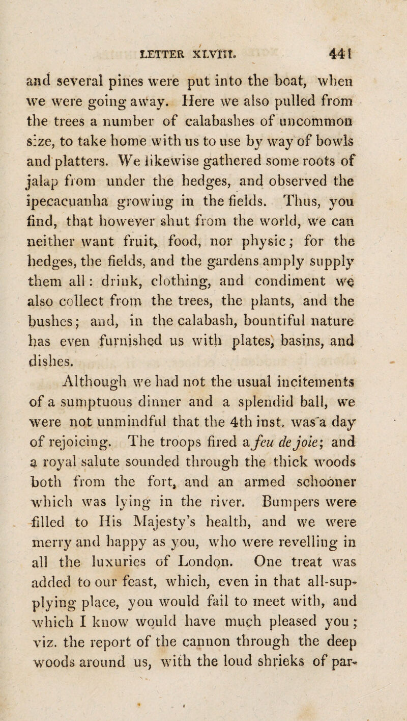 and several pines were put into the boat, when we were going away. Here we also pulled from the trees a number of calabashes of uncommon size, to take home with us to use by way of bowls and’platters. We likewise gathered some roots of jalap from under the hedges, and observed the ipecacuanha growing in the fields. Thus, you find, that hovv'ever shut from the world, we can neither want fruih food, nor physic; for the hedges, the fields, and the gardens amply supply them all: drink, clothing, and condiment we also collect from the trees, the plants, and the bushes; and, in the calabash, bountiful nature has even furnished us with plates, basins, and dishes. Although we had not the usual incitements of a sumptuous dinner and a splendid ball, we were not unmindful that the 4th inst was'a day of rejoicing. The troops fired ajfew dejole; and a royal salute sounded through the thick woods both from the fort, and an armed schooner which was lying in the riv^er. Bumpers were filled to His Majesty’s health, and we were merry and happy as you, who were revelling in all the luxuries of London. One treat was added to our feast, which, even in that alhsup^ plying place, you would fail to meet with, and which I know would have much pleased you; viz. the report of the cannon through the deep woods around us, with the loud shrieks of par^