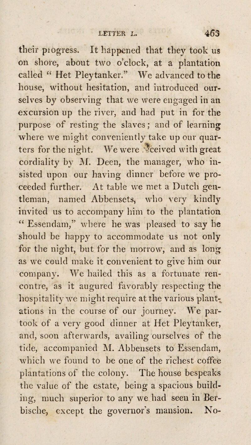 their pi ogress. It happened that they took us on shore, about two o’clock, at a plantation called Het Pleytanker.” We advanced to the house, without hesitation, and introduced our¬ selves by observing that we were engaged in an excursion up the river, and had put in for the purpose of resting the slaves; and of learning where we might conveniently take up our quar¬ ters for the night. We were .'tceived with great cordiality by M. Deen, the manager, who in¬ sisted upon our having dinner before we pro¬ ceeded further. At table we met a Dutch gen¬ tleman, named Abbensets, \vho very kindly invited us to accompany him to the plantation Essendam,” where he was pleased to say he should be happy to accommodate us not only for the night, but for the morrow, and as long as we could make it convenient to give him our company. We hailed this as a fortunate ren¬ contre, as it augured favorably respecting the hospitality we might require at the various plant¬ ations in the course of our journey. We par¬ took of a very good dinner at Het Pleytanker, and, soon afterwards, availing ourselves of the tide, accompanied M. Abbensets to^ Essendam, which we found to be one of the richest coffee plantations of the colony. The house bespeaks the value of the estate, being a spacious build¬ ing, much superior to any we had seen in Ber- bische, except the governor’s mansion. No-