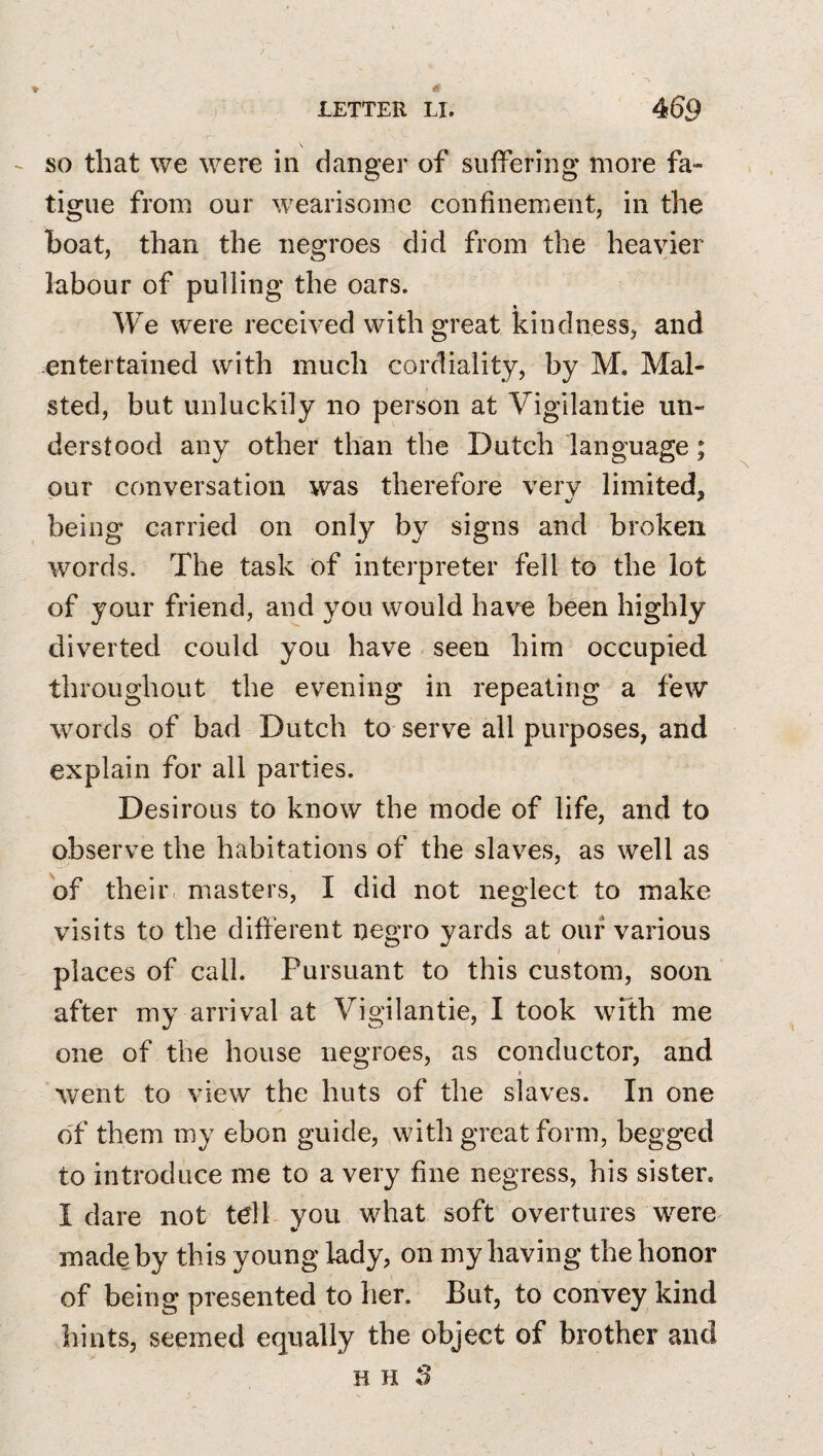 SO that we were in danger of suffering more fa¬ tigue from our wearisome confinement, in the boat, than the negroes did from the heavier labour of pulling the oars. * We were received with great kindness, and entertained with much cordiality, by M. Mal- sted, but unluckily no person at Vigilantie un¬ derstood any other than the Dutch language; our conversation was therefore verv limited, being carried on only by signs and broken words. The task of interpreter fell to the lot of your friend, and you would have been highly diverted could you have seen him occupied throughout the evening in repeating a few words of bad Dutch to serve all purposes, and explain for all parties. Desirous to know the mode of life, and to observe the habitations of the slaves, as well as of their masters, I did not neglect to make visits to the different negro yards at our various places of call. Pursuant to this custom, soon after my arrival at Vigilantie, I took with me one of the house negroes, as conductor, and e went to view the huts of the slaves. In one of them my ebon guide, with great form, begged to introduce me to a very fine negress, his sister. I dare not tell you what soft overtures were^ made by this young lady, on my having the honor of being presented to her. But, to convey kind hints, seemed equally the object of brother and