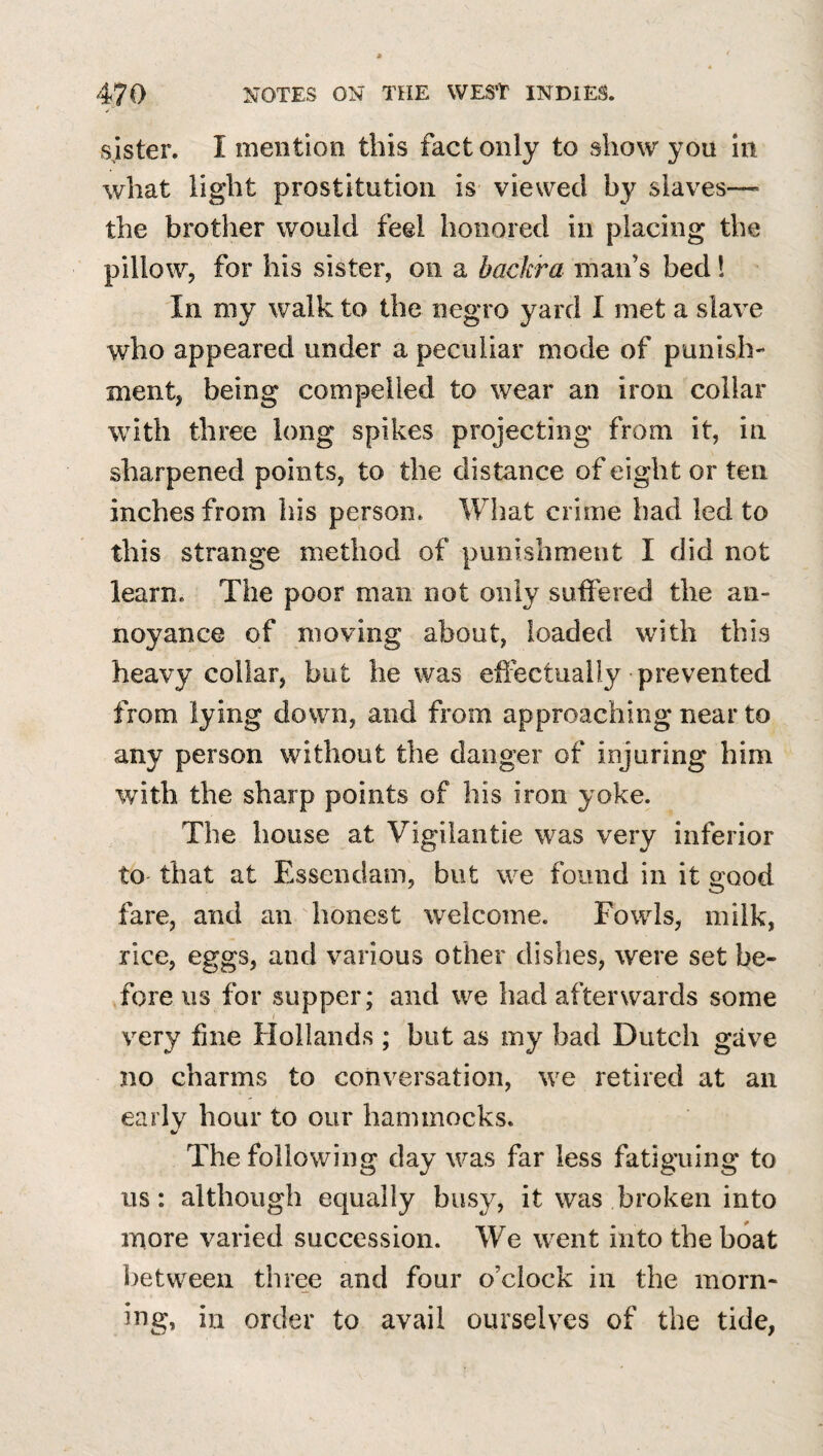 sister. I mention this fact only to show you in what light prostitution is viewed by slaves— the brother would feel honored in placing the pillow, for his sister, on a backra man’s bed 1 In my walk to the negro yard I met a slave who appeared under a peculiar mode of punish¬ ment, being compelled to wear an iron collar with three long spikes projecting from it, in sharpened points, to the distance of eight or ten inches from his person* What crime bad led to this strange method of punishment I did not learn. The poor man not only sutfered the an¬ noyance of moving about, loaded with this heavy collar, but he was effectually prevented from lying down, and from approaching near to any person without the danger of injuring him with the sharp points of his iron yoke. The house at Vigilaiitie was very inferior to that at Essendam, but we found in it good fare, and an honest welcome. Fowls, milk, rice, eggs, and various other dishes, were set be¬ fore 113 for supper; and we had afterwards some very f ne Hollands ; but as my bad Dutch gave no charms to conversation, we retired at an earlv hour to our hammocks. The following day was far less fatiguing to us: although equally busy, it was broken into more varied succession. We went into the boat between three and four o’clock in the morn¬ ing, in order to avail ourselves of the tide,