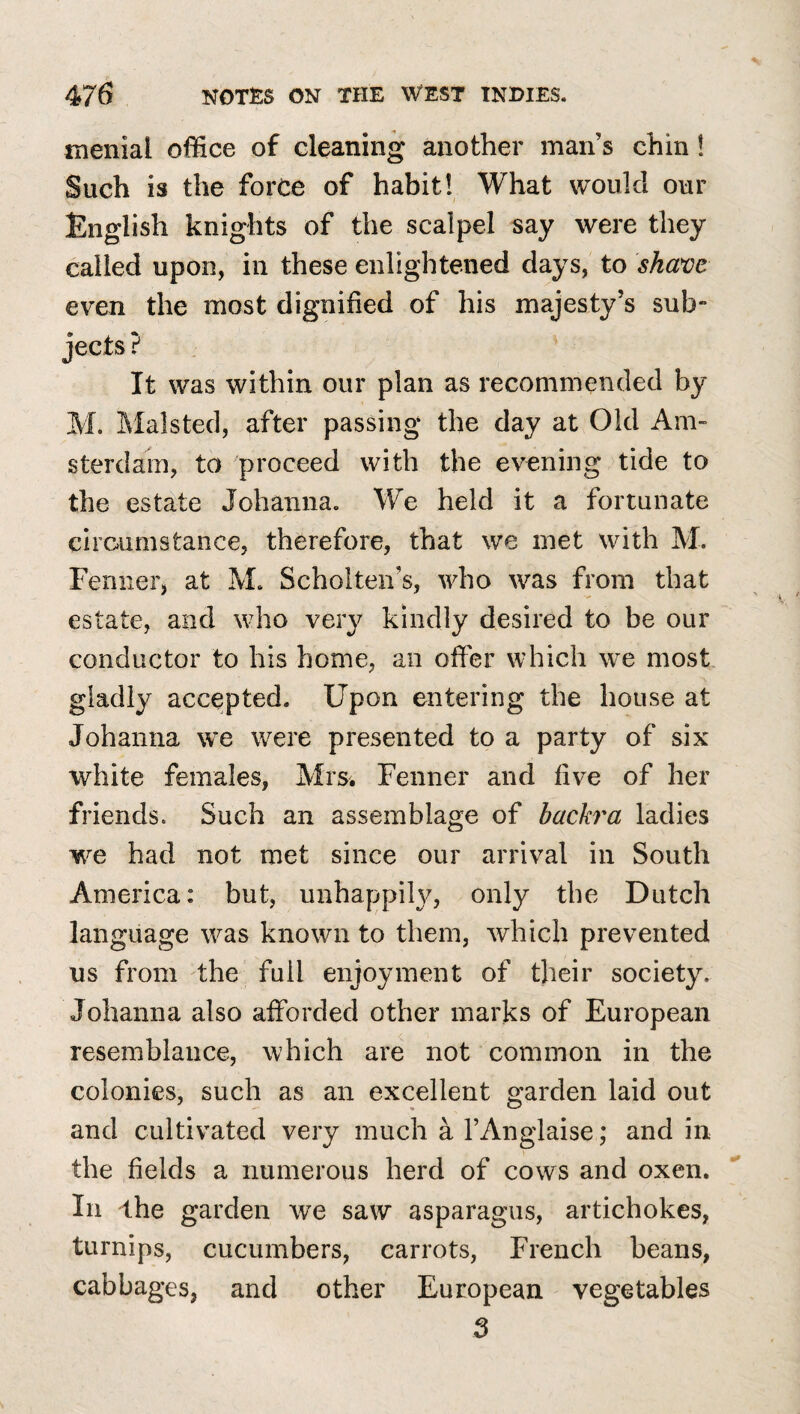 menial office of cleaning another man’s chin! Such is the force of habit! What would our English knights of the scalpel say were they called upon, in these enlightened days, to shave even the most dignified of his majesty’s sub” jects ? It was within our plan as recommended by M. Malsted, after passing the day at Old Am¬ sterdam, to proceed with the evening tide to the estate Johanna. We held it a fortunate circumstance, therefore, that we met with M. Fenner, at M. Scholten’s, who was from that estate, and who very kindly desired to be our conductor to his home, an offer which we most gladly accepted. Upon entering the house at Johanna we were presented to a party of six white females, Mrsi Fenner and five of her friends. Such an assemblage of backra ladies we had not met since our arrival in South America: but, unhappily, only the Dutch language was known to them, which prevented ns from the full enjoyment of their society. Johanna also afforded other marks of European resemblance, which are not common in the colonies, such as an excellent garden laid out and cultivated very much a I’Anglaise; and in the fields a numerous herd of cows and oxen. In ihe garden we saw asparagus, artichokes, turnips, cucumbers, carrots, French beans, cabbages, and other European vegetables 3