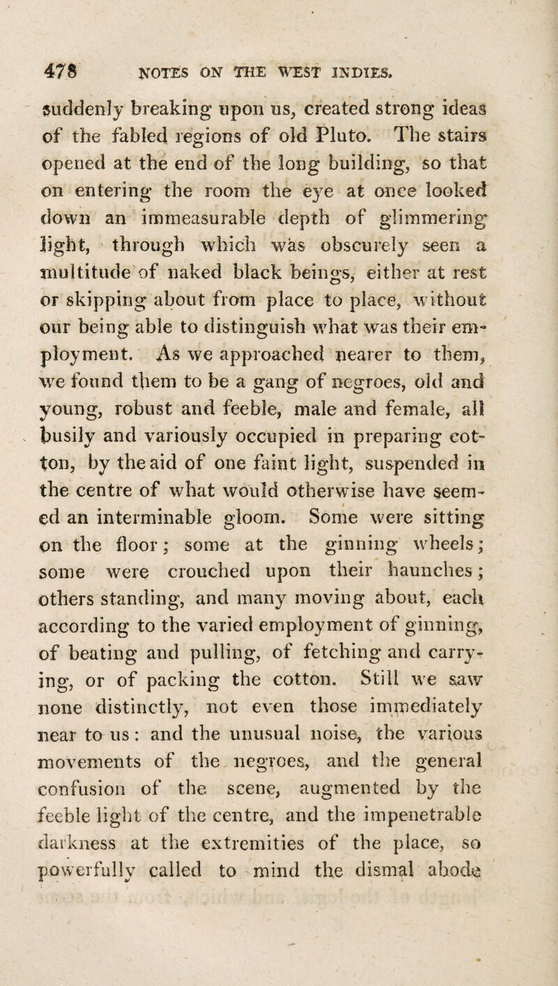 suddenly breaking upon us^ created strong ideas of the fabled regions of old Plato. The stairs opened at the end of the long building, so that on entering the room the eye at once looked down an immeasurable depth of glimmering light, through which was obscurely seen a multitude of naked black beings, either at rest or skipping about from place to place, without our being able to distinguish what w^as their em¬ ployment, As we approached nearer to them, we found them to be a gang of negroes, old and young, robust and feeble, male and female, all busily and variously occupied in preparing cot¬ ton, by the aid of one faint light, suspended in the centre of what would otherwise have seem- « ed an interminable gloom. Some were sitting on the floor; some at the ginning w^heels; some were crouched upon their haunches; others standing, anel many moving about, each according to the varied employment of ginning, of beating and pulling, of fetching and carry¬ ing, or of packing the cotton. Still we saw none distinctly, not even those immediately near to us: and the unusual noise, the various movements of the. negroes, and tlie general confusion of the scene, augmented by the feeble light of the centre, and the impenetrable darkness at the extremities of the place, so powerfully called to mind the dismal abode