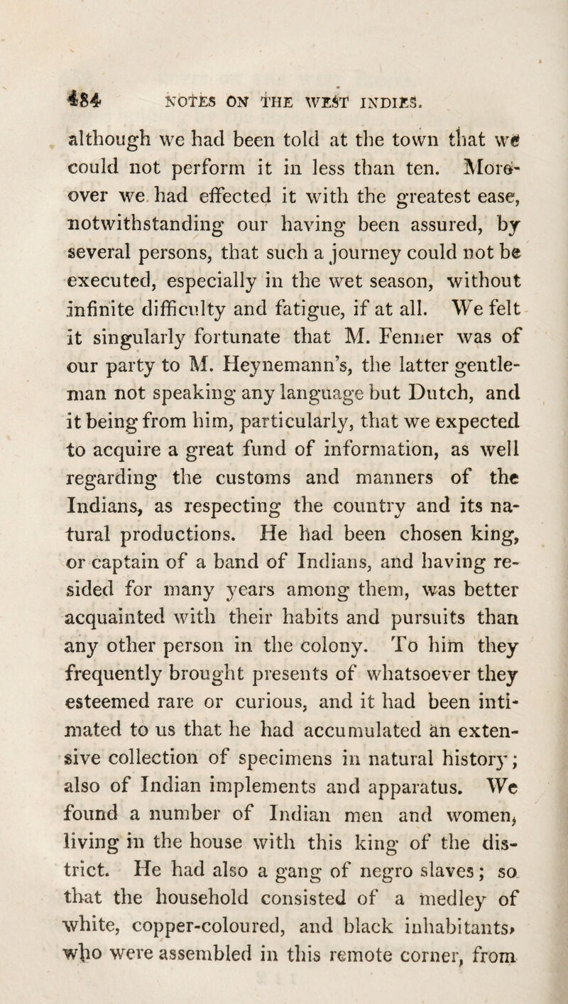 m 484 KOtES ON THE WE^T INDIES. although we had been told at the town tliat we could not perform it in less than ten. More¬ over we. had eifected it with the greatest ease, notwithstanding our having been assured, by several persons, that such a journey could not be executed, especially in the wet season, without infinite difficulty and fatigue, if at all. We felt- it singularly fortunate that M. Fenner was of our party to M. Heynemann’s, the latter gentle¬ man not speaking any language but Dutch, and it being from him, particularly, that we expected to acquire a great fund of information, as well regarding the customs and manners of the Indians, as respecting the country and its na¬ tural productions. He had been chosen king, or captain of a band of Indians, and having re¬ sided for many years among them, was better acquainted with their habits and pursuits than any other person in the colony. To him they frequently brought presents of whatsoever they esteemed rare or curious, and it had been inti¬ mated to us that he had accumulated an exten¬ sive collection of specimens in natural history; also of Indian implements and apparatus. Wc found a number of Indian men and women^ living in the house with this king of the dis¬ trict. He had also a gang of negro slaves; so. that the household consisted of a medley of white, copper-coloured, and black inhabitants^ wbo were assembled in this remote corner, from