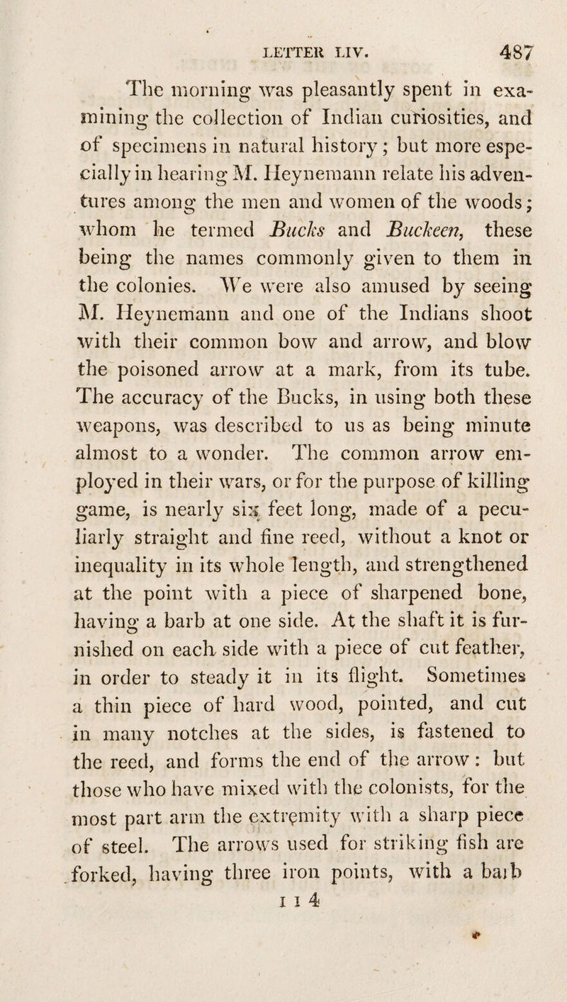 The morning was pleasantly spent in exa¬ mining the collection of Indian curiosities, and of specimens in natural history; but more espe¬ cially in hearing M. Heynemann relate his adven¬ tures among the men and women pf the woods; whom he termed Bucks and Buckeen, these being the names commonly given to them in the colonies. We were also amused by seeing 3\I. Heynemann and one of the Indians shoot with their common bow and arrow, and blow the poisoned arrow at a mark, from its tube. The accuracy of the Bucks, in using both these weapons, was described to us as being minute almost to a wonder. The common arrow em¬ ployed in their wars, or for the purpose of killing game, is nearly si:f feet long, made of a pecu¬ liarly straight and fine reed, without a knot or inequality in its whole length, and strengthened at the point with a piece of sharpened bone, having a barb at one side. At the shaft it is fur¬ nished on each side with a piece of cut feather, in order to steady it in its flight. Sometimes a thin piece of hard wood, pointed, and cut in many notches at the sides, is fastened to the reed, and forms the end of the arrow: but those who have mixed with the colonists, for the most part arm the extremity with a sharp piece of steel. The arrows used for striking fish are forked, having three iron points, with a bajb I I 4