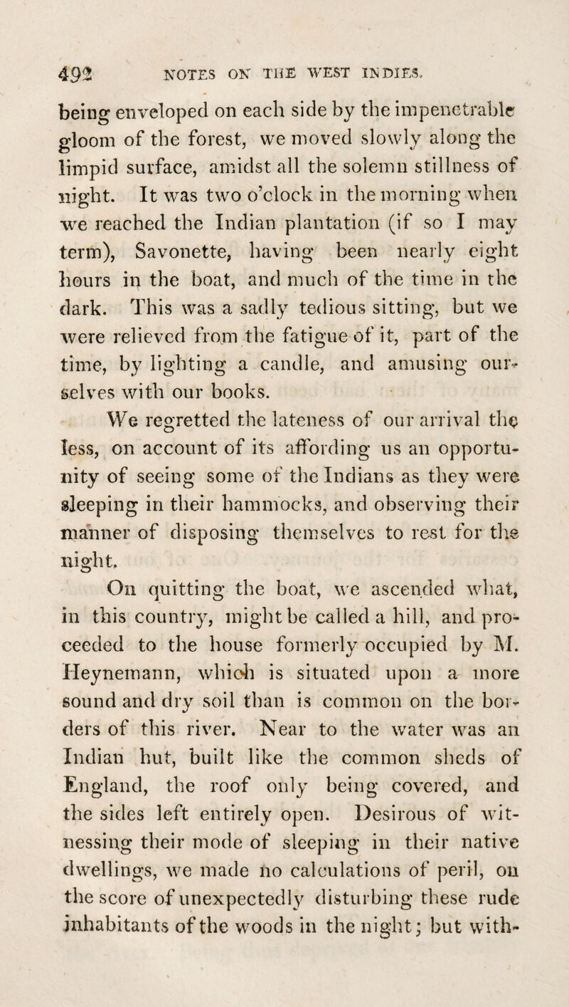 being enveloped on each side by the impenetrable gloom of the forest, we moved slowly along the limpid surface, amidst all the solemn stillness of night. It was two o’clock in the morning when we reached the Indian plantation (if so I may term), Savonette, having been nearly eight hours in the boat, and much of the time in the dark. This was a sadly tedious sitting, but we were relieved from the fatigue of it, part of the time, by lighting a candle, and amusing ouiv selves with our books. We regretted the lateness of our arrival the less, on account of its alfording us an opportu¬ nity of seeing some of the Indians as they were sleeping in their hammocks, and observing their manner of disposing themselves to rest for the night. On quitting the boat, we ascended what, in this country, might be called a hill, and pro¬ ceeded to the house formerly occupied by M. Heynemann, whioli is situated upon a- more sound and dry soil than is common on the bor¬ ders of this river. Near to the water was an Indian hut, built like the common sheds of England, the roof only being covered, and the sides left entirely open. Desirous of wit¬ nessing their mode of sleeping in their native dwellings, we made no calculations of peril, on the score of unexpectedly disturbing these rude inhabitants of the woods in the night; but with-