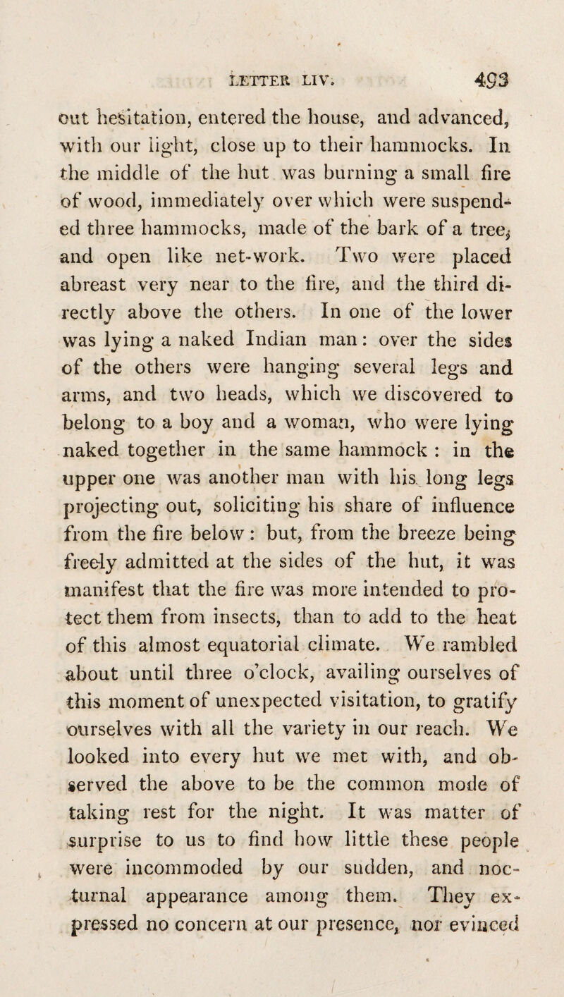 out hesitation, entered the house, and advanced, with our light, close up to their hammocks. In the middle of the hut was burning a small fire of wood, immediately over which were suspend- » ed three hammocks, made of the bark of a tree, and open like net-work. Two were placed abreast very near to the fire, and the third di¬ rectly above the others. In one of the lower was lying a naked Indian man: over the sides of the others were hanging several legs and arms, and tw^o heads, which we discovered to belong to a boy and a woman, who were lying naked together in the same hammock : in the upper one was another man with his. long legs projecting out, soliciting his share of influence from the fire below: but, from the breeze being freely admitted at the sides of the hut, it was manifest that the fire was more intended to pro¬ tect them from insects, than to add to the heat of this almost equatorial climate. We rambled about until three o’clock, availing ourselves of this moment of unexpected visitation, to gratify ourselves with all the variety in our reach. We looked into every hut we met with, and ob¬ served the above to be the common mode of taking rest for the night. It was matter of surprise to us to find how little these people were incommoded by our sudden, and noc¬ turnal appearance among them. They ex¬ pressed no concern at our presence, nor evinced 1