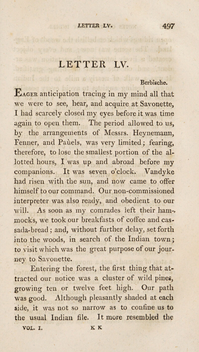 LETTER IV. 497 LETTER LV. Berbische. Eager anticipation tracing in my mind all that we were to see, hear, and acquire at Savonette, I had scarcely closed my eyes before it was time again to open them. The period allowed to us, by the arrangements of Messrs. Heynemann, Fenner, and Panels, was very limited; fearing, therefore, to lose the smallest portion of the al¬ lotted hours, I was up and abroad before my companions. It was seven o’clock. Vandyke had risen with the sun, and now came to offer himself to our command. Our non-commissioned interpreter was also ready, and obedient to our will. As soon as my comrades left their ham-v mocks, we took our breakfasts of coffee and cas- sada-bread; and, without further delay, set forth into the woods, in search of the Indian town; to visit which was the great purpose of our joui% ney to Savonette. Entering the forest, the first thing that at* tracted our notice was a cluster of wild pines, growing ten or twelve feet high. Our path was good. Although pleasantly shaded at each side, it was not so narrow as to confine us to the usual Indian file. It more resembled the