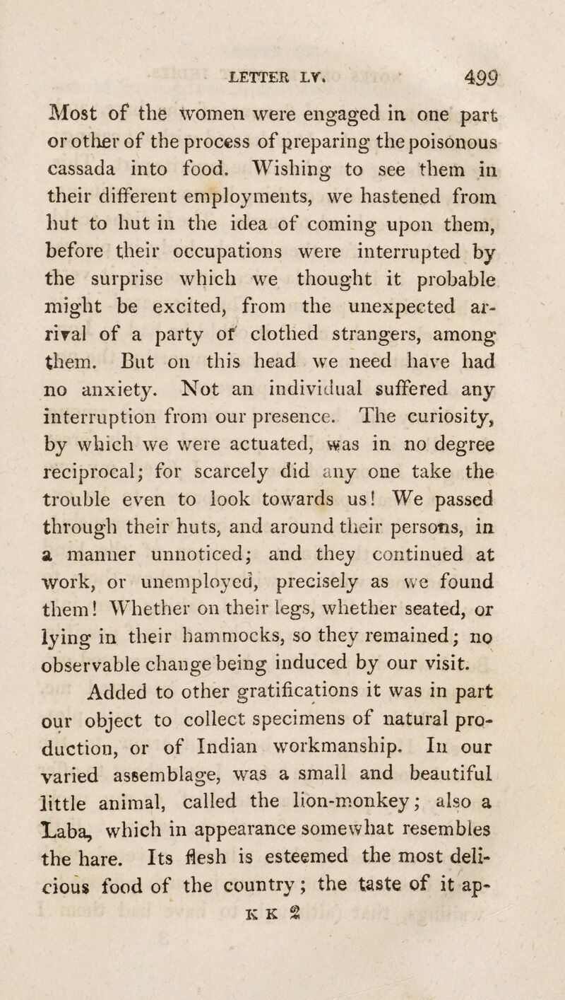 Most of th^ women were engaged in one part or other of the process of preparing the poisonous cassada into food. Wishing to see them in their different employments, we hastened from hut to hut in the idea of coming upon them, before their occupations were interrupted by the surprise which we thought it probable might be excited, from the unexpected ar- riral of a party of clothed strangers, among them. But on this head we need have had no anxiety. Not an individual suffered any interruption from our presence. The curiosity, by which we were actuated, was in no degree reciprocal; for scarcely did any one take the trouble even to look towards us! We passed through their huts, and around their persons, in a manner unnoticed; and they continued at work, or unemployed, precisely as we found them! WTether on their legs, whether seated, or lying in their hammocks, so they remained; no observable change being induced by our visit. Added to other gratifications it was in part our object to collect specimens of natural pro¬ duction, or of Indian wwkmanship. In our varied assemblage, was a small and beautiful little animal, called the lion-monkey; also a Laba, which in appearance somewhat resembles the hare. Its flesh is esteemed the most deli¬ cious food of the country; the taste of it ap- K K ^