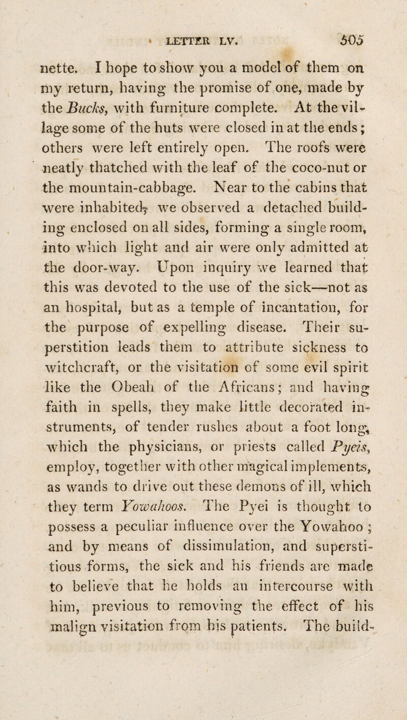 iiette. I hope to show you a model of them on niy return, having the promise of one, made by the Bucks, with furniture complete. At the vil¬ lage some of the huts were closed in at the ends; others were left entirely open. The roofs were neatly thatched with the leaf of the coco-nut or the mountain-cabbage. Near to the cabins that were inhabited^ we observed a detached build¬ ing enclosed on all sides, forming a single room, into which light and air were only admitted at the door-way. Upon inquiry we learned that this was devoted to the use of the sick—not as an hospital, but as a temple of incantation, for the purpose of expelling disease. Their su¬ perstition leads them to attribute sickness to witchcraft, or the visitation of some evil spirit like the Obeali of the Africans; and having faith in spells, they make little decorated in¬ struments, of tender rushes about a foot long, which the physicians, or priests called Pyeis, employ, together with other magical implements, as wands to drive out these demons of ill, which they term Yowahoos, The Pyei is thought to possess a peculiar influence over the Yowahoo ; and by means of dissimulation, and supersti¬ tious forms, the sick and his friends are made to believe that he holds an intercourse with him, previous to removing the effect of his malign visitation from his patients. The build-