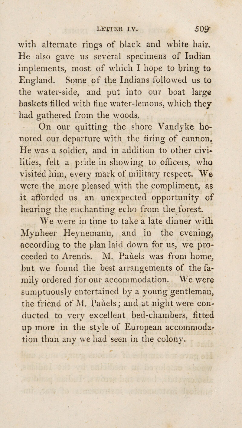 \ with alternate rings of black and white hair. He also gave us several specimens of Indian implements, most of which I hope to bring to England. Some of the Indians followed us to the water-side, and put into our boat large baskets filled with fine water-lemons, which they had gathered from the woods. On our quitting the shore Vandyke ho¬ nored our departure with the firing of cannon. He was a soldier, and in addition to other civi* lities, felt a pride in showing to officers, who visited him, every mark of military respect. We were the more pleased with the compliment, as it afforded us an unexpected opportunity of hearing the enchanting echo from the forest. W^e were in time to take a late dinner with Mynheer Heynemann, and in the evening, according to the plan laid down for us, we pro¬ ceeded to Arends. M. Panels was from home, but we found the best arrangements of the fa¬ mily ordered for our accommodation. We were sumptuously entertained by a young gentleman, the friend of M. Pahels; and at night were con¬ ducted to very excellent bed-chambers, fitted up more in the style of European accommoda¬ tion than any we had seen in the colony.